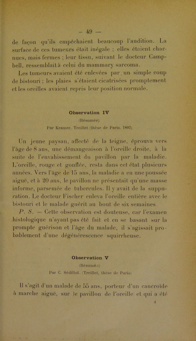 de façon qu’ils empêchaient beaucoup l’audition. La surface de ces tumeurs était, inégale ; elles étaient char- nues, mais fermes ; leur tissu, suivant le docteur Camp- bell, ressemblait à celui du mammary sarcoma. Les tumeurs avaient été enlevées par un simple coup de bistouri ; les plaies s’étaient cicatrisées promptement et les oreilles avaient repris leur position normale. Observation IV (Résumée) Par Kramer. Treillet (thèse de Paris. 1S02) Un jeune paysan, affecté de la teigne, éprouva vers l’âge de 8 ans, une démangeaison à l’oreille droite, à la suite de l’envahissement du pavillon par la maladie. L’oreille, rouge et gonflée, resta dans cet état plusieurs années. Vers l’âge de 15 ans, la maladie a eu une poussée aiguë, et à 20 ans, le pavillon ne présentait qu’une masse informe, parsemée de tubercules. Il y avait de la suppu- ration. Le docteur Fischer enleva l’oreille entière avec le bistouri et le malade guérit au bout de six semaines. P■ S. — Cette observation est douteuse, car l’examen histologique n’ayant pas été fait et en se basant sur la prompte guérison et l’âge du malade, il s’agissait pro- bablement d’une dégénérescence squirrheuse. Observation V (Résumée) Par C. Sédillol (Treillel, thèse de Paris) Il s’agit d'un malade de 55 ans, porteur d’un cancroïde à marche aiguë, sur le pavillon de l’oreille et qui a été i