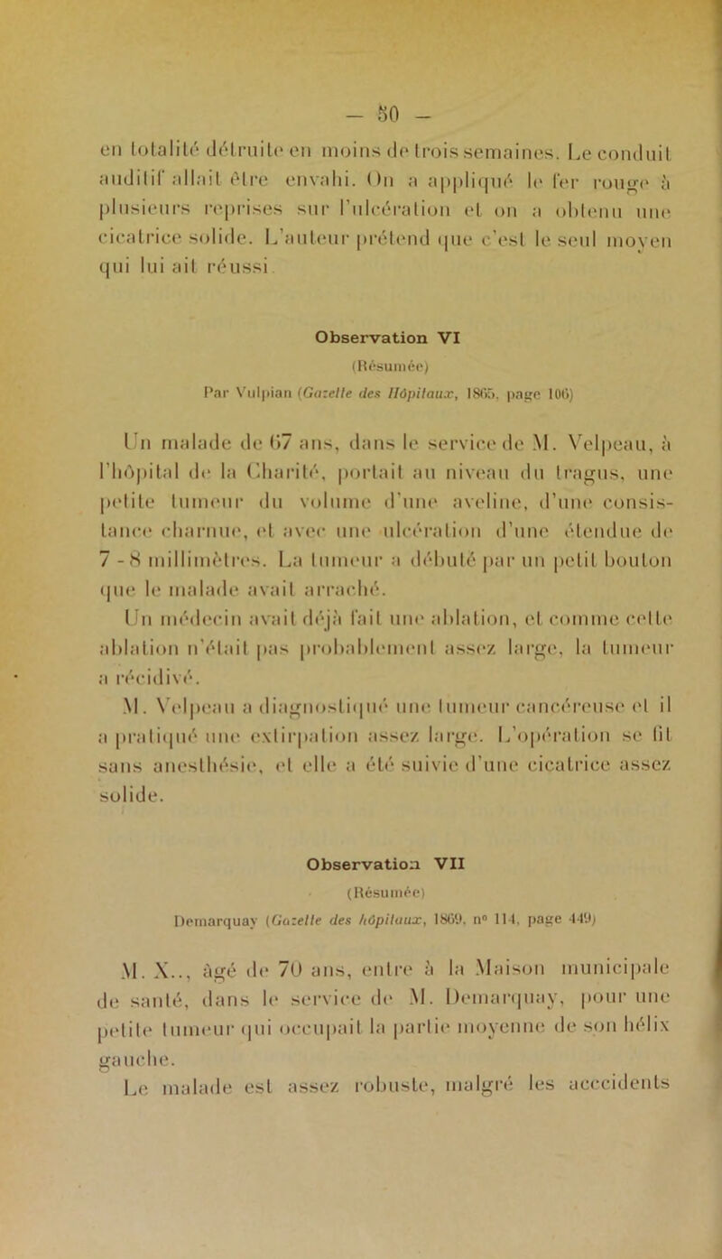 - 80 on totalité détruite en moins de trois semaines. Le conduit auditif allait être envahi. On a appliqué le 1er rouo-e à plusieurs reprises sur l'ulcération et on a obtenu une cicatrice solide. L auteur prétend que c’est le seul moyen qui lui ail réussi Observation VI (Résumée) Par Vulpian (Gazelle des Hôpitaux, 1865. page 106) Un malade de 07 ans, dans le service de M. Velpeau, à l'hôpital de la Charité, portait au niveau du tragus, une petite tumeur du volume d’une aveline, d’une consis- tance charnue, et avec une ulcération d’une étendue «le 7-S millimètres. La tumeur a débuté par un petit bouton que le malade avait arraché. I fri médecin avait déjà l'ail une ablation, et comme cette ablation n’était pas probablement assez large, la tumeur a récidivé. M. Velpeau a diagnostiqué une tumeur cancéreuse et il a pratiqué une extirpation assez large. L’opération se lit sans anesthésie, et elle a été suivie d’une cicatrice assez solide. Observation VII (Résumée) Demarquay (Gazelle des hôpitaux, 186(1. n° 114, page 449; M. X.., âgé de 70 ans, entre à la Maison municipale de santé, dans le service de M. Demarquay, pour une petite tumeur qui occupait la partie moyenne de son hélix gauche. Le malade est assez robuste, malgré les acccidents