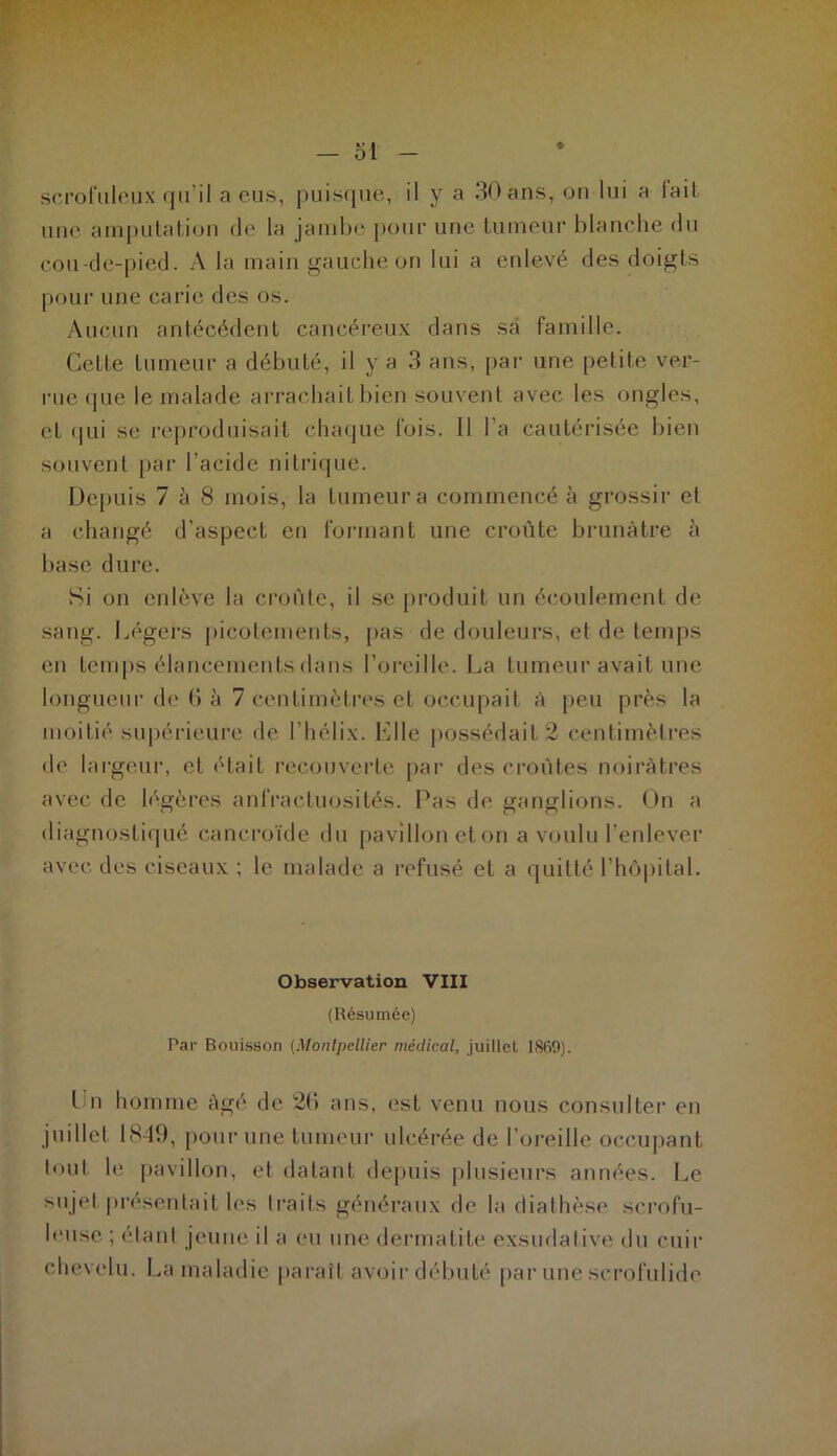 scrofuleux qu’il a eus, puisque, il y a 30 ans, on lui a lail une amputation de la jambe pour une tumeur blanche du cou-de-pied. A la main gauche on lui a enlevé des doigts pour une carie des os. Aucun antécédent cancéreux dans sa famille. Cctfe tumeur a débuté, il y a 3 ans, par une petite ver- rue que le malade arrachait bien souvent avec les ongles, et qui se reproduisait chaque fois. Il l’a cautérisée bien souvent par l’acide nitrique. Depuis 7 à 8 mois, la tumeur a commencé à grossir et a changé d’aspect en formant une croûte brunâtre à base dure. Si on enlève la croûte, il se produit un écoulement de sang. Légers picotements, pas de douleurs, et de temps en temps élancements dans l’oreille. La tumeur avait une longueur de 6 à 7 centimètres et occupait à peu près la moitié supérieure de l’hélix. Elle possédait 2 centimètres de largeur, et était recouverte par des croûtes noirâtres avec de légères anfractuosités. Pas de ganglions. On a diagnostiqué cancroïde du pavilloneton a voulu l’enlever avec des ciseaux ; le malade a refusé et a quitté l’hôpital. Observation VIII (Résumée) Par Bouisson (Montpellier médical, juillet 1869). Un homme âgé de 26 ans, est venu nous consulter en juillet 1840, pour une tumeur ulcérée de l’oreille occupant tout le pavillon, et datant depuis plusieurs années. Le sujet présentait les traits généraux de la diathèse scrofu- leuse; étant jeune il a eu une dermatite exsudative du cuir chevelu. La maladie paraît avoir débuté par une scrofulide