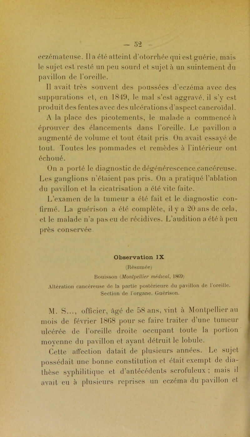 eczémateuse, lia été atteint d’otorrhée qui est guérie; mais le sujet est resté un peu sourd et sujet à un suintement du pavillon de l’oreille. Il avait très souvent des poussées d’eczéma avec des suppurations et, en 1849, le mal s’est aggravé, il s’y est produit des fentes avec des ulcérations d’aspect cancroïdal. A la place des picotements, le malade a commencé à éprouver des élancements dans l’oreille. Le pavillon a augmenté de volume et tout était pris On avait essayé de tout. Toutes les pommades et remèdes à l'intérieur ont échoué. On a porté le diagnostic de dégénérescence cancéreuse. Les ganglions n'étaient pas pris. On a pratiqué l’ablation du pavillon et la cicatrisation a été vile faite. L’examen de la tumeur a été fait et le diagnostic con- tinué. La guérison a été complète, il y a 20 ans de cela, et le malade n’a pas eu de récidives. L’audition a été à peu près conservée Observation IX (Résumée) Bouisson iMontpellier médical, 1809) Altération cancéreuse de la partie postérieure du pavillon de l'oreille. Section de l'organe. Guérison. M. S..., officier, Agé de 58 ans, vint à Montpellier au mois de février 1868 pour se faire traiter d’une tumeur ulcérée de l’oreille droite occupant toute la portion moyenne du pavillon et ayant détruit le lobule. Cette affection datait de plusieurs années. Le sujet possédait une bonne constitution et était exempt de dia- thèse syphilitique et d’antécédents scrofuleux ; mais il avait eu à plusieurs reprises un eczéma du pavillon et