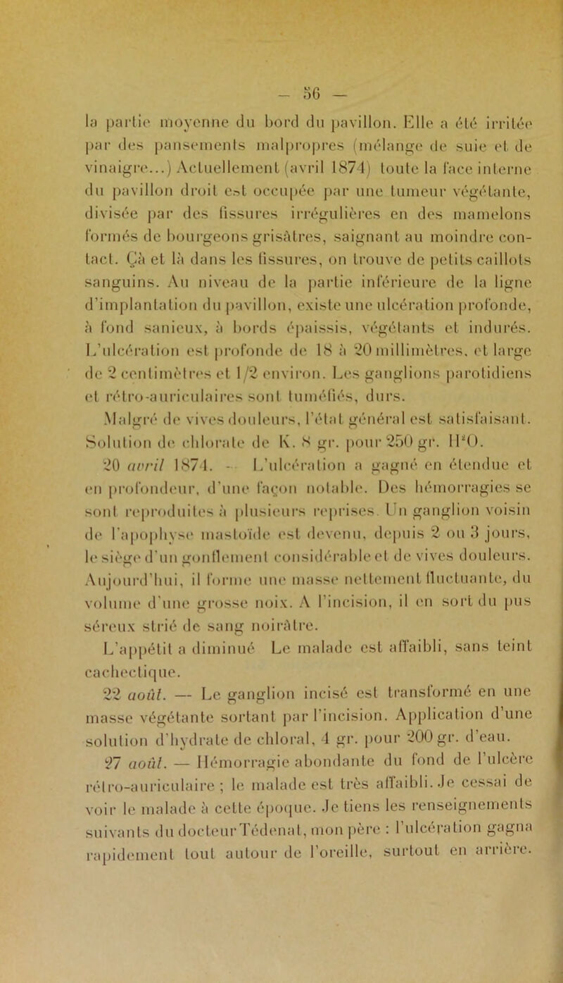 la partie moyenne du bord du pavillon. Elle a été irritée par des pansements malpropres (mélange de suie et de vinaigre...) Actuellement (avril 1874) toute la face interne du pavillon droit e»t occupée par une tumeur végétante, divisée par des fissures irrégulières en des mamelons formés de bourgeons grisâtres, saignant au moindre con- tact. Çà et là dans les tissures, on trouve de petits caillots sanguins. Au niveau de la partie inférieure de la ligne d’implantation du pavillon, existe une ulcération profonde, à fond sanieux, à bords épaissis, végétants et indurés. L’ulcération est profonde de 18 à 20 millimètres, et large de 2 centimètres et 1/2 environ. Les ganglions parotidiens et rétro-auriculaires sont tuméfiés, durs. Malgré de vives douleurs, l’état général est satisfaisant. Solution de chlorate de K. S gr. pour 250 gr. 1LO. 20 avril 1874. - L’ulcération a gagné en étendue et en profondeur, d'une façon notable. Des hémorragies se sont reproduites à plusieurs reprises l n ganglion voisin de l’apophyse mastoïde est devenu, depuis 2 ou 3 jours, h* siège d’un gonflement considérable et de vives douleurs. Aujourd’hui, il forme une masse nettement fluctuante, du volume d’une grosse noix. A l’incision, il en sort du pus séreux strié de sang noirâtre. L’appétit a diminué Le malade est affaibli, sans teint cachectique. 22 uoul. — Le ganglion incisé est transformé en une masse végétante sortant par I incision. Application d une solution d hydrate de chloral, 1 gr. pour 200 gr. d eau. 27 août. — Hémorragie abondante du fond de l’ulcère rétro-auriculaire; le malade est très affaibli. Je cessai de voir le malade à celle époque. Je tiens les renseignements suivants du docteur Tédenal, mon père : l’ulcération gagna rapidement tout autour de l’oreille, surtout en arrière.
