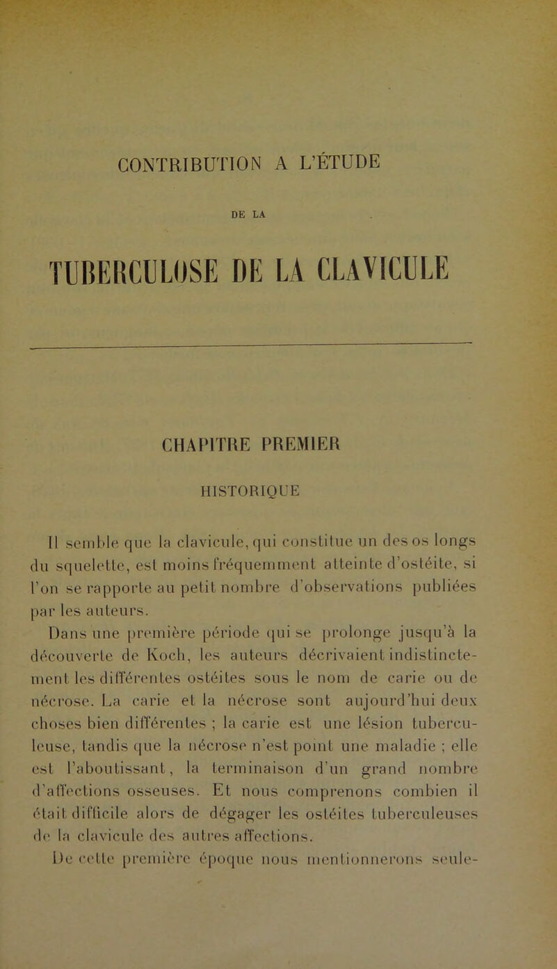 DE LA TUBERCULOSE DE LA CLAVICULE CHAPITRE PREMIER HISTORIQUE Il seinhle que la clavicule, qui couslilue un des os longs du squelette, est moins IVéqueinment atteinte d’ostéite, si l’on se rapporte au petit nombre d’observations publiées par les auteurs. Dans une |)r(‘mière période (jui se prolonge jusqu’à la découverte de Koch, les auteurs décrivaient indistincte- ment les différentes ostéites sous le nom de carie ou de nécrose. La carie et la néci'ose sont aujourd’hui deux choses bien différentes ; la carie est une lésion tubercu- leuse, tandis ([ue la nécrose n’est point une maladie ; elle est l’aboutissant, la terminaison d’un grand nombre d’alTections osseuses. Et nous comprenons combien il était diflicile alors de dégager les ostéites tuberculeuses d(‘ la clavicule des autres afi'ections. De cette première époque nous menlionnerons seule-