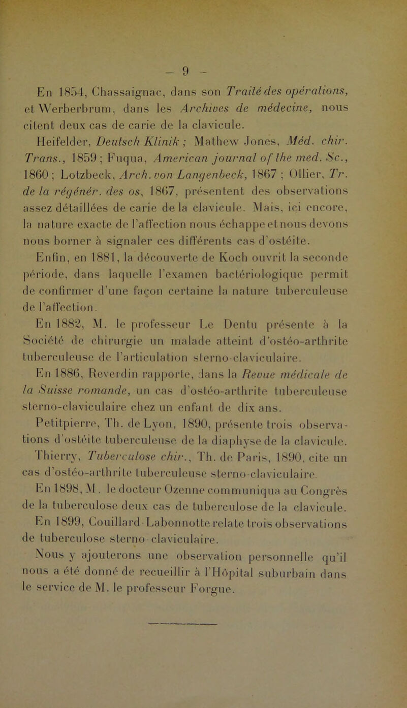 0 En 1851, Chassaignac, dans son Trailé des opérations, et ^^'erbe^brunl, dans les Archives de médecine, nous citent deux cas de carie de la clavicule. Heifelder,A7zn/A'; Mathew Jones, Méd. chir. Trans., 1859;Fuqua, American journal of lhe med. Sc., 1860; Lotzbeck, Arch.von Lamjenbeck, 1867 ; (Jllier, Tr. de la régénér. des os, 1867, présentent des observations assez détaillées de carie delà clavicule. Mais, ici encore, la nature exacte de l’afléction nous écbappeetnous devons nous borner à signaler ces différents cas d’ostéite. Enfin, en 1881, la découverte de Koch ouvrit la seconde période, dans laquelle l’examen bactériologique j)ermit de continuer d’une façon certaine la nature tuberculeuse de l’affection. En 1882, M. le professeur Le Dentu présente à 1a Société de chirurgie un malade atteint d’ostéo-arthrite tuberculeuse de l’articulation sterno claviculaire. En 1886, Reverdin rapporte, dans la Revue médicale de la Suisse romande, un cas d’ostéo-arthrite tuberculeuse sterno-claviculaire chez un enfant de dix ans. Petitpiern', Th. de Lyon, 1890, présente trois observa- tions d’ostéite tuberculeuse de la diaphysede la clavicule. Thierry, Tuberculose chir., Th. de Paris, 1890, cite un cas d’ostéo-ai'thrite tuberculeuse sterno claviculaire. En 1898, M . le docteur Ozenne communiqua au Congrès de la tuberculose deux cas de tubiu’culose de la clavicule. En 1899, Couillard Labonnotte relate trois observations de tuberculose sterno claviculaii-e. •Nous y ajouterons une observation personnelle qu’il nous a été donné de recueillir à l’Hépital suburbain dans le service de M. le professeur Eorgue.