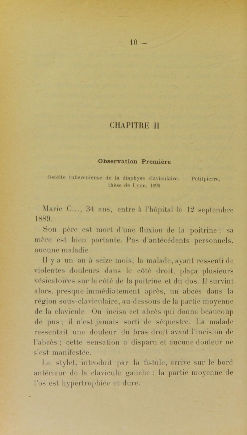 CHAPITRE II Observation Première (Isipite liiherciileiisp de la diaphyse claviculaire. - Pelilpierre, thèse de Lyon, IS90 Mario C,.., ,‘M ans, eiilre à riiùpilal le 12 so|)l('inbre IWO. Son pôro est mort (rune Iluxion de la poilrine ; sa mère osl bien poi’laiile. Pas iranlècèdenls personnels, aucune maladie. Il y a un an à seize mois, la malade, ayant ressenti de violentes douleurs dans le c(Mè droit, plaç;a plusieurs vésicatoires sur le côté de la poitrine et du dos. Il survint alors, pi’estpie immédiatement après, un abcès dans la région sous-claviculaire, au-dessous de la partie moyenne de la clavicule Uii incisa cet abcès <pii donna beaucoup de j)us ; il n’est jamais sorti de sé(|uestre. La malade n'ssentait nue douleur du bras droit avant l’incision d(> l’abcès ; cette sensation a disparu et ancnne douleur ne s’('st manifestée. Le stylet, introduit jjar la listule, arrive sur le bord aidérieur de la clavicule gauclie ; la |)artie moyenne (le l’os est liy()ertropbiée et dure.