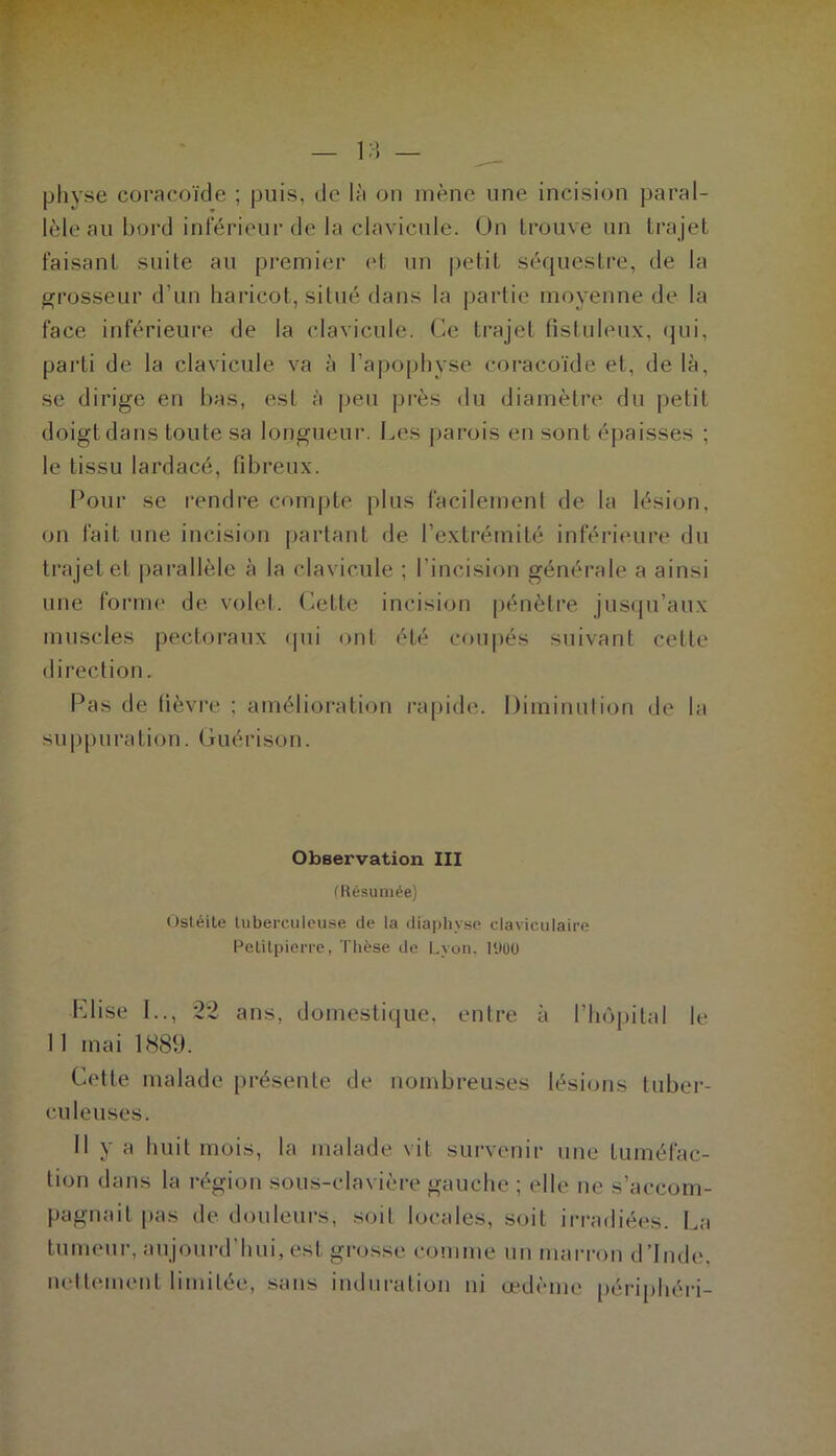 1.) physe coracoïde ; puis, de là on mène une incision paral- lèle au boi'd inférieur de la clavicule. On trouve un trajet faisant suite au premier ('t un petit séquestre, de la grosseur d’un haricot, situé dans la partie moyenne de la face inférieure de la clavicule. Ce trajet fistiileux, (^ui, parti de la clavicule va à l’apophyse coracoïde et, de là, se dirige en bas, est à |)eu pi-ès du diamètre du petit doigt dans toute sa longueur. Les parois en sont épaisses ; le tissu lardacé, fibreux. Four se rendre compte plus facilemeni de la lésion, on fait une incision partant de l’extrémité inférieure du trajet et parallèle à la clavicule ; l’incision générale a ainsi une forme de volet. Cette incision pénètre jusqu’aux muscles pectoraux cpii ont été coupés suivant cette direction. Pas de fièvre ; amélioration rapide. Diminulion de la suppuration. Guérison. Observation III (Résumée) (tsléile luberculcuse de la diaphyse claviculaire Pelilpierre, Thèse de Lyon, U»üO Elise I.., *22 ans, domestique, entre à l’hùjiital le 11 mai 1889. Cette malade présente de nombreuses lésions tuber- culeuses. Il y a huit mois, la malade vit survenir une tuméfac- tion dans la région sous-clavière gauche ; elle ne s’accom- pagnait pas de douleurs, .soit locales, soit irradiées. La tumeur, anjoui-d’hui, est grosse comme un marron d’Inde, nettement limitée, sans induration ni œdème périphéri-