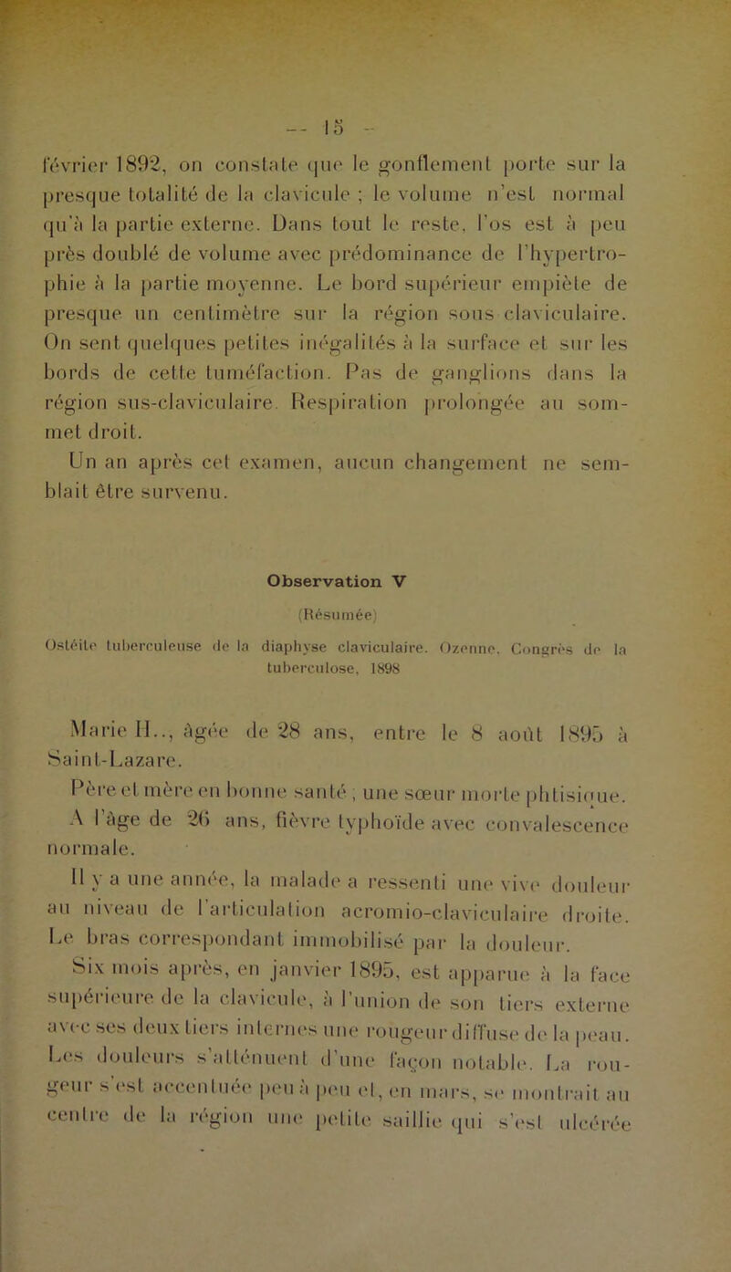 -* février 1892, on consUite que le gonflemenl porte sui‘ la ])resque totalité de la clavicule ; le volume n’est normal qn’à la partie externe. Dans tout le reste, l'os est à |)eu près doublé de volume avec prédominance de l’hypertro- phie à la partie moyenne. Le bord su[)érieur empiète de presque un centimètre sur la région sous claviculaire. On sent (jiiehpies petites inégalités à la surface et sur les bords de cette tuméfaction. Pas de ganglions dans la région sus-clavicnlaire. Respiration ])rolongée au som- met droit. Un an a[)rès cet examen, aucun changement ne sem- blait être survenu. Observation V (Résumée) Ostéite tuhereuleiise de In diaphyse claviculaire. Ozonne. Congrès de la tuberculose, 1898 Marie II.., Agée de 28 ans, entre le 8 août 1895 à Saint-Lazari'. Pèi'eet mère en bonne santé , une sœui- morte iilitisioue. .\ 1 âge de 2(i ans, fievre typhoïde avec convalescence normale. Il \ a une ann(*e, la malade a ressenti une vive* douleur au niveau de 1 articulation acromio-claviculaire droite. Le bras correspondant immobilisé par la douleni-. Six mois après, en janvier 1895, est apparue à la face sujtérieure. de la clavicule, à riinion de son tiers externe avec ses deux tiers internes une rougeur diiïu.se de la peau. Les douleurs s’atténuent d’une lagon notable. La rou- geui s l'st accenliUM* peu a p(Mi et, en mars, se montrait an centre de la région une petite .saillie ipii s’(‘sl ulcérée