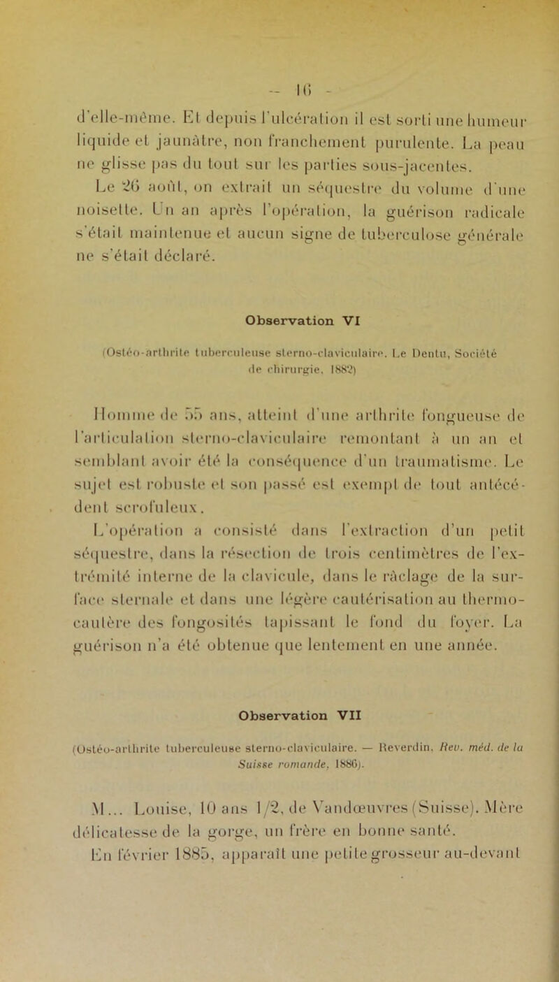 k; (J’(‘lle-méme. El (Jejjuis rulc.éraliuii il esl sorti une Imineiir li(juideel jaunâtre, non rranclicinent purulente. La peau lie glisse |>as ilu tout sui les pai‘ties sous-jaeenles. Le ‘2G août, on extrait un séipiesli-e du volume d'une noisette. Ln an a|>rès l’opération, la guérison i-adicale s’élail maintenue et aucun signe de tuberculose générale ne s’élail déclaré. Observation VI (Osl^-o-arlliiitft tiiborrnleiise sterno-claviciilain». I.e Dentu, Société lie chirurgie. Homme de nü ans, atteint <rune aidhrile fontrueuse de l’arliculalion sierno-claviculaire remontant à un an et semblant avoir été la conséipienci' d'un traumatisme. Le sujet est robuste et son |iassé esl t'xempl de tout antécé- dent scrofuleux. L’opéi'alion a consisté dans l’extraction tl’un petit séipieslre, dans la résc'clion de trois centimètres de l’ex- trémité interne de la clavicule, dans le ràclage de la sur- face slei'mde et dans une légère cautérisation au Ibermo- caulère des fongosités tapissant le fond du foyer. La guérison n’a été obtenue que lentement en une année. Observation VII (Usléo-arllirite tuberculeuse sierno-claviculaire. — Heverdin. Hev. méd. de la Suisse romande, ISSGj. .M... Louise, lÜans 1/2, tle N'andœuvres (Suisse). .Mère délicatesse de la gorge, uii frère en bonne santé. f]n février 1885, apparaît une petite grosseur au-devant