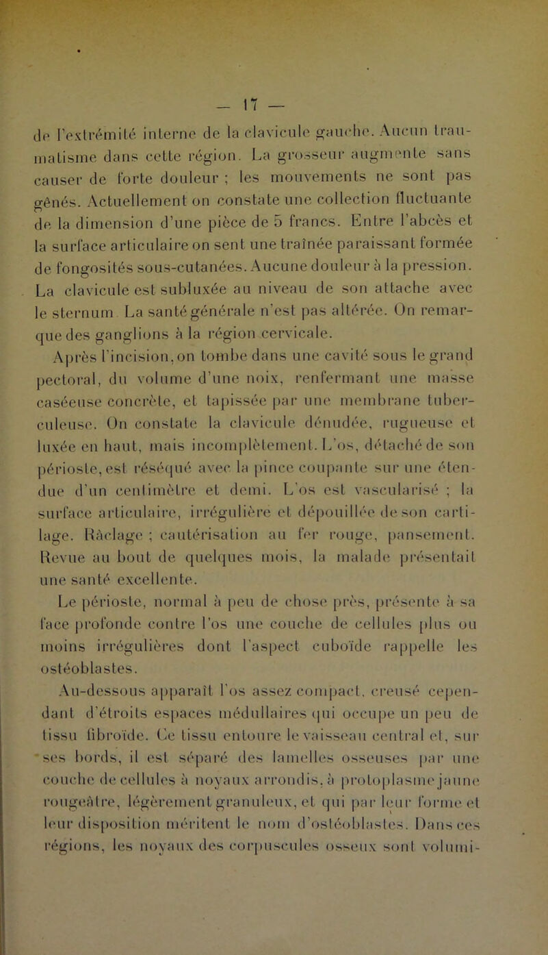 do l’exlrémiLé inlerne de la clavicule ^auclio. Aucun Irau- iiiaLisine dans celle région. La gi’o.sseur auguH'ule sans causer de l'orle douleur ; les inouvemenls ne sont pas gênés. Actuellement on constate une collection fluctuante de la dimension d’une pièce de 5 francs. Entre l’abcès et la surface articulaire on sent une traînée paraissant formée de fongosités sous-cutanées. Aucune douleur à la pression. La clavicule est subluxée au niveau de son attache avec le sternum La santé générale n’est pas altérée. Un remar- que des ganglions à la i-égion cervicale. Après l’incision, on tombe dans une cavité sous le grand pectoral, du volume d’une noix, renfermant une masse caséeuse concrète, et tapissée par une membrane tuber- culeuse. Ou constate la clavicule dénudée, rugueuse et luxée en haut, mais incomj)lètement. L’os, détaché de. son périoste, est réséqué avec la pince coupante sur une éten- due d’un centimètre et demi. L’os est vascularisé ; la surface articulaire, irrégulière et dépouillée de son carti- lage. Hàclage ; cautérisation au fer rouge, pansement. Revue au bout de quehjues mois, la malade présentait une santé excellente. Le périoste, normal à peu de chose près, présente à sa face profonde contre l’os une couche de cellules plus ou moins irrégulières dont l’aspect cuboïde rappelle les ostéoblastes. .\u-dessous apparaît l’os assez compact, creusé cepen- dant d’étroits espaces médullaires ipii occu[)e un peu de tissu libroïde. Ce tissu enloui’e levaisscîau central et, sur •ses bords, il est séparé des lamelles osseuses par une couche de cellules à noyaux arrondis, à protoplasmejaum* rougtîAtre, légèrement granuleux, et qui par leur forme et h'ur dis[)ositiou méritent le nom d’ostéoblastes. Dans ces régions, les noyaux des corpuscules osseux soûl volumi-