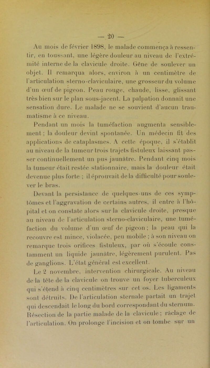 — “20 — Au mois de février 1898, le malade commenç^'a à ressen- lir, en toussanl, une légère douleur au niveau de l’exlré- milé inlernedela clavicule droite. Gène de soulever un ol)jel. Il remarqua alors, environ è un cenlimèli-e de l’arliculalion sterno-claviculaire, une grosseur du volume d’un œuf de pigeon. Peau rouge, chaude, lisse, glissant très bien sur le jdan sous-jacent. La palpation donnait une sensation dure. Le malade ne se souvient d’aucun trau- matisme à ce niveau. Pendant un mois la tuméfaction augmenta sensible- ment ; la donlcur devint spontanée. Un médecin tit des a|)|)licati«jns de cata|)las(ues. .\ cette époipie, il s’établit au niveau d(‘ la tumeur trois trajets tistuleu.x laissant |)as- ser c(uitinuellement un |uis jauiiAtre. Pemlant ciiu| mois la tumeur (“tait restée stationnaire, mais la doid('ur était devenue plus fort«‘ ; il éprouvait de la difticulté poursoub*- ver le bi’as. Devant la persistance de (piehpies-uns de ces symp- tômes et l’aggravation de cei’tains autres, il entre à l’iiô- pital et on constate alors sur la clavicule droite, pres((ue au niveau de rai-ticulation sterno-claviculaire, une tumé- faction (hi volume irun œuf de pigeon ; la |)eau ipii la recouvi'c est mince, violacée, j)cu mobile ; à son niveau on remar<|ue trois oritices listuleux, |iar on s’écoule coiis- tammeiit un liquide jannàti-e, légèrement purulent. Pas de ganglions. L’état général est excellent. Le 2 novembre, intervention chirurgicale. An niveau delà tète de la clavicule on trouve un foyer tubercnleux (pii s’étend à ciu(| centimètres sur cet os. Les ligaments sont détruits. De l’articulation sternale partait un trajet (]ui descendait lelongdu bord correspondant du sternum. Pésectiou de la partie malade de la clavicule; raclage de l’articulation. On |)rolonge l’incision et on tombe sur un