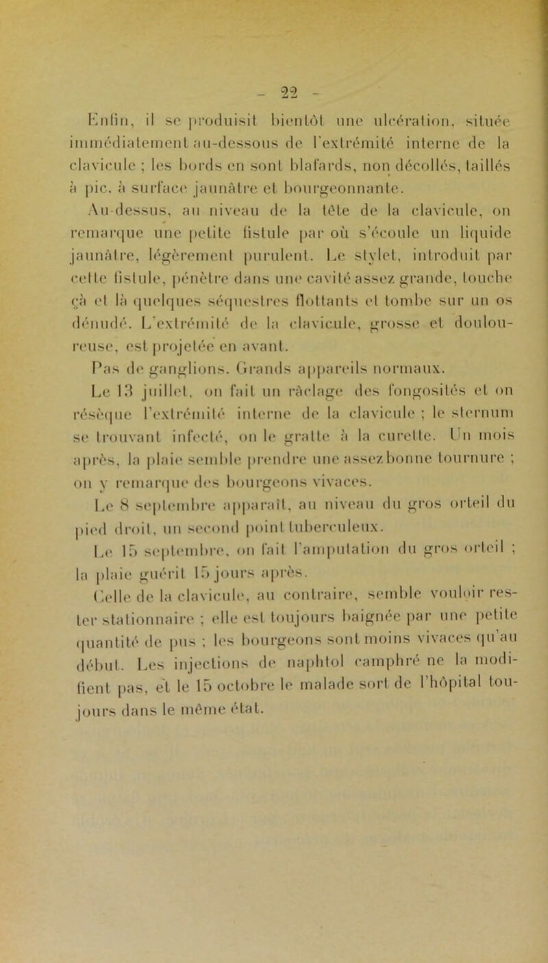 Knliii, il se |trocluisil l)ienl«')l une uleéralion, située iiumédialcineiiL au-dessous (le l’extrémilé iuleruc de la clavicule ; les hords eu sont Idal'ards, uou décollés, taillés à pic, à suH'acc' jaunâtre et hourgeouuante. Au dessus, au niveau de la tête de la clavicule, on rciuar(|ue une petite fistule pai‘ o(i s’écoule un li(|uide jaunâtre, légèrement puiailent. Le stylet, introduit par cette fistule, péuèti-e dans um'cavité assez grande, touche cà et là ipielrpies sé(piestres flottants et tond>e sur un os dénudé. I^'extivmité de la clavicule, grosse et doulou- reuse, est |)rojetéc en avant. I^as de ganglions. Grands appareils noianaux. Le 13 juillet, ou fait uti raclage des fongosités et on résèipie l’extrémité intcM’iie de la clavicule ; le sternum se trouvant infecté, on le gratte à la cuivtte. I n mois après, la |)laie semble pivndre une assez bonne tournure ; on y l'emanpie des bourgeons vivaces. Le 8 septembre apparaît, an niveau du gros oileil du pied droit, un second point tuberculeux. Le 15 septiMubre. on fait l’amputation du gros orteil ; la plaie guérit 15 jours a|)rès. ('elle de la clavicule, au contraire, semble vouloir res- ter stationnaire ; elle est toujours baignée par une j>etite (piantité de pus ; les bourgeons sont moins vivaces (|u au début. Les injections de napbtol camphré ne la modi- fient pas, et le 15 octobre le malade sort de l’hôpital tou- jours dans le même étal.