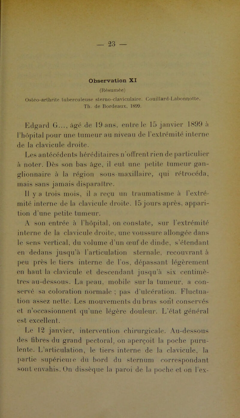 Observation XI (Résumée) Osléo-arlhrite tuberculeuse slerno-claviculaire. Couillard-Labormotte. Th. de Bordeaux, 1899. Etlgard G..., âgé de 19 ans, entre le 15 janvier 1S99 n l’hopilal pour une tumeur au niveau de l’extrémité interne de la clavicule droite. Les antécédents héréditaires n’otTrent rien de particulier à notei-. Dès son bas âge, il eut une petite tumeur gan- glionnaire à la région sous-maxillaire, (|ui l’étrocéda, mais sans jamais disj)araître. Il y a trois mois, il a reçu un traumatisme à l’extré- mité interne de la clavicule droite. 15 jours après, appari- tion d'une petite tumeur. A son entrée è l’hôpital, on constate, sur l’extrémité interne de la clavicule droite, une voussure allongée dans le sens vertical, du volume d’un œnCde dinde, s’étendant en dedans jusqu’è l’articulation sternale, recouvrant à peu près le tiers interne de l’os, dépassant légèrement en haut la clavicule et descendant jusqu’i'i six centimè- tres au-dessous. La peau, mobile sur la tumeur, a con- servé sa coloration normale ; pas d’ulcération. Fluctua- tion assez nette. Les mouvements du bras sont conservés et n’occasionnent qu’une légère douleur. L’état général est excellent. I.e 12 janvier, intervention chirurgicale. Au-dessous des libres du grand pectoral, on aperçoit la poche puru- lente. L’articulation, le tiers interne de la clavicule, la partie supérieuie du bord du sternum correspondant sont envahis. On dissèque la paroi de la poche et on l’ex-