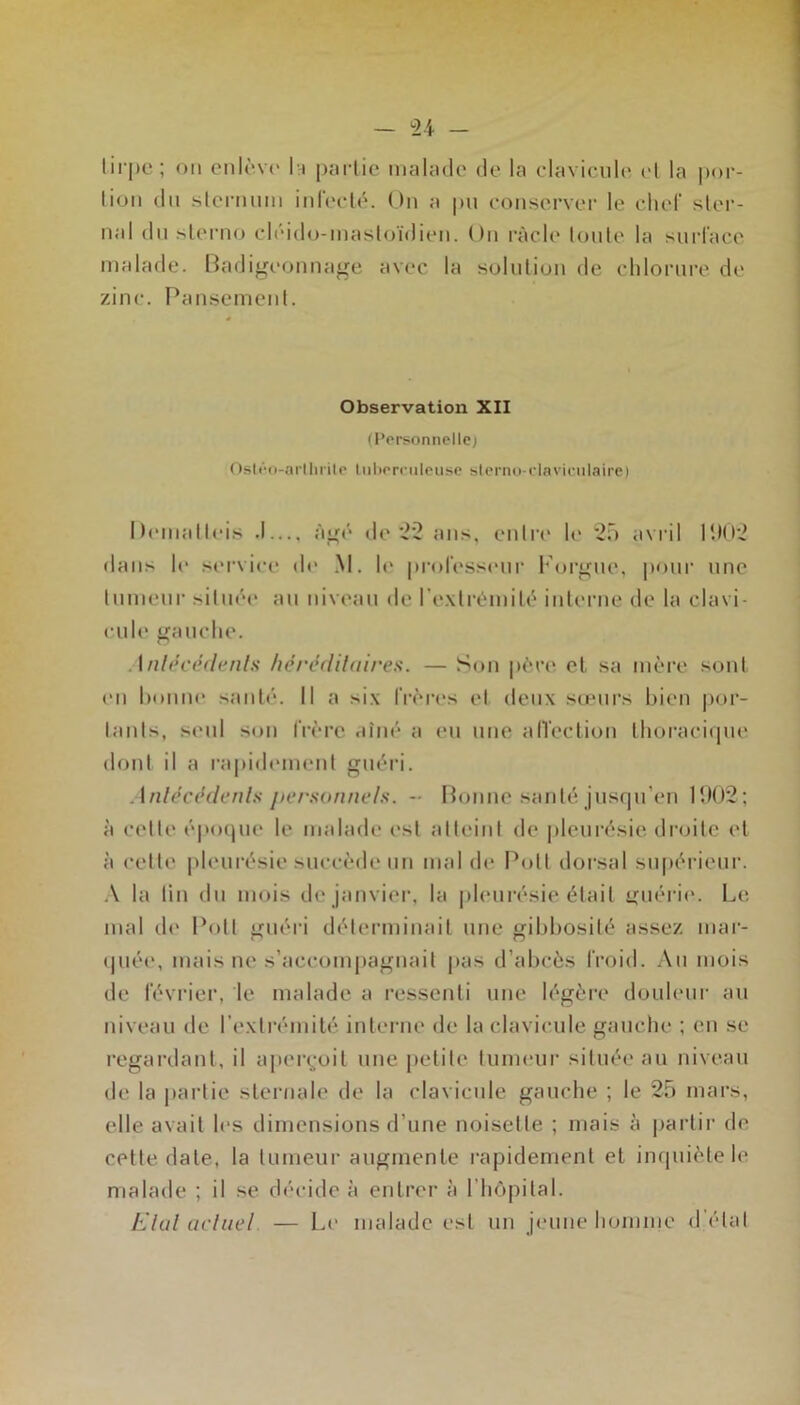 lirpe ; on cnlè.v(' Ih partie malade de la clavicule cl la por- lion du slernum iul'eclé. Ou a pu conserver le chef ster- nal dn sterno cléido-mastoïdien. On racle toute la surface malade. Oadigeoiinage avec la solution de chlorure de zinc. Pansement. Observation XII (Personnelle) Osléti-arllirile liiliornileiise slerno-daviciilaire) Deinalleis .1..., àp;(> de 22 ans, enti’e le 25 avril P.)02 dans le service de .M. le professeur l*’orp;ue, pour une tumeur située au niveau de l'e.xtrémité interne de la clavi- c'ule gauche. Anl(U'édenls hérédilaires. — Son père et. sa mère sont en honne santé. 11 a six IVèiavs et deux sœurs bien |)or- tants, seul son frère aîné a eu une alTeclion Ihoraciipie dont il a ra|dd(*ment guéri. Anlécédenls ftersonntds. - Momie santé jusqu’en 1ÎK)2; à cette époipie le malade est atteint de |deurésie droite el à cette |)leurésie succède un mai de Pott dorsal supérieui’. ■\ la lin du mois de janvier, la pleurésie était u;uéri(‘. Le mal d<' Pott guéri déterminait une gibbosité assez mar- ipiée, mais ne s’accompagnait pas d’abcès froid. .\n mois de février, le malade a ressenti une légère douleur au niveau de l’extrémité interne <le la clavicule gauche ; eu se regardant, il apei\-oit une petite tumeur située au niveau de la jiartie sternale de la clavicule gauche ; le 25 mars, elle avait les dimensions d’une noisette ; mais à |jartir de cette date, la tumeur augmente rapidement et inquiète le malade ; il se décide à entrer à l’hôpital. Elul acliad. — Le malade est un jeune homme d’état