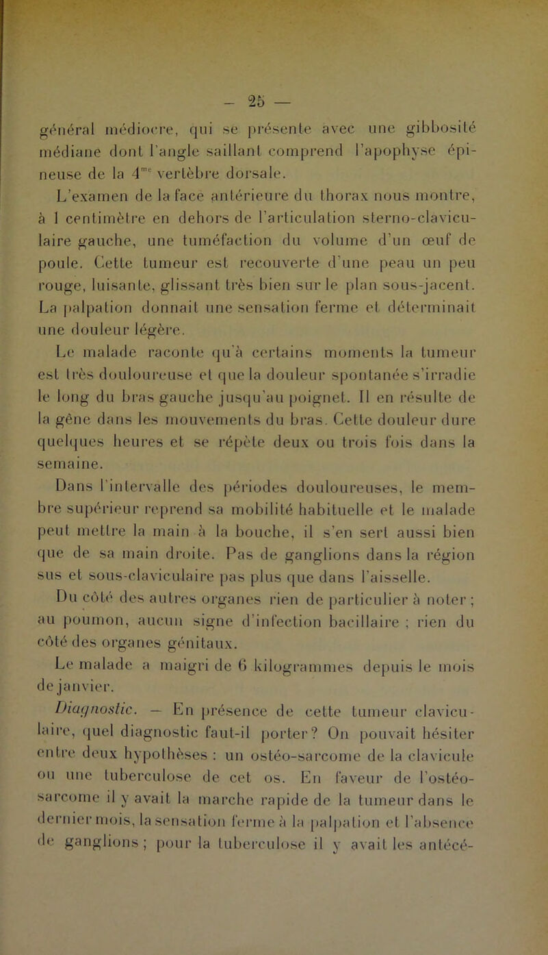 gônéral médiocre, qui se j)résente avec une gibbosité médiane dont l’angle saillant comprend l’apophyse épi- neuse de la d' vertèbre dorsale. L’examen de la face antérieure du thorax nous montre, h I centimètre en dehors de l’articulation sterno-clavicu- laire gauche, une tuméfaction du volume d’un œuf de poule. Cette tumeur est recouverte d’une peau un peu rouge, luisante, glissant très bien sur le plan sous-jacent. La ])alpation donnait une sensation ferme et déterminait une douleur légèi’e. Le malade raconte (|u'à certains moments la tumeur est Irès douloureuse et que la douleur spontanée s’irradie le long du bras gauche jusqu’au poignet. Il en résulte de la gêne dans les mouvements du bras. Cette douleur dure quelques heures et se l’épète deux ou trois fois dans la semaine. Dans l’intervalle des périodes douloureuses, le mem- bre supérieur reprend sa mobilité habituelle et le malade peut mettre la main à la bouche, il s’en sert aussi bien que de sa main droite. Pas de ganglions dans la région sus et sous-claviculaire pas plus que dans l’aisselle. Du côté des autres oi-ganes rien de particulier à noter ; au poumon, aucun signe d’infection bacillaire ; rien du côté des organes génitaux. Le malade a maigri de b kilogrammes depuis le mois de janvier. Diagnostic. — En présence de cette tumeur clavicu- laire, (juel diagnostic faut-il porter? On pouvait hésiter entre deux hypothèses : un ostéo-sarcome de la clavicule ou une tuberculose de cet os. En faveur de l’ostéo- sarcome il y avait la marche rapide de la tumeur dans le dernier mois, la sensation ferme à la paljjation et l’absence de ganglions ; pour la tubereuh^se il y avait les antécé-