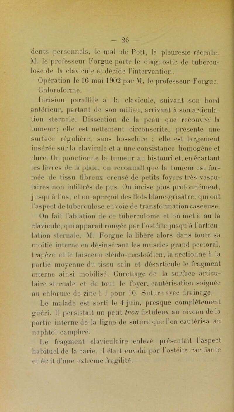 “26 - dents personnels, le mal de Polt, la pleim^sie récente. M. le professeur Forgue porte le diagnostic de tubercu- lose de la clavicule et décide l’intervention. Opération le 16 niai 1902 par M. le professeur Forgue. Chlorol/jrme. Incision parallèle à la clavicule, suivant son bord antérieur, [lartant de son milieu, arrivant à son articula- tion sternale. Dissection de la |)eau (pie recouvre la tumeur; elle est netlemenl circonscrite, présente uiu' surface régulière, sans bosselure ; elle est largement inséréi- sur la clavicule et a une consistance homogène et dure. On ponctionne la tumeur au bistouri et, en écartant les lèvres de la plaie, on reconnaît (pie la tumeur est for- mée de tissu tibreux creusé de |>etits foyers très vascu- biires non intiltrés de pus. On incise |)lus profondément, jus(pi’à l’os, et on aperçoit des îlots blanc-grisAtre, (pii ont ras|»ect de tuberculose envoie de transformation caséeuse. On fait l’ablation de ce tuberculome et on met à nu la clavicule, (pii apparaît rongée par l’ostéite jusipi’à l’articu- lation sternale. .M. Forgue la libère alors dans toute sa moitié interne en désinsérant les muscles grand pectoral, trapèze et le faisceau cléid(j-niastt)ïdien, la sectionne A la partie moyenne du tissu sain et désarticule le fragment interne ainsi mobilisé. Curettage de la surface articu- laire sternale iM de tout b* foyer, cautérisation soignée au chlorure de zinc à 1 pour 10. Suture avec drainage. Le malade est sorti le 1 juin, jiresipie complètement guéri. 11 persistait un petit Iran listuleux au niveau de la jiartie interne de la ligne de suture fpie l’on cautérisa au naphtol camphré. Le fragment claviculaire enlevé présentait l’aspect habituel de la carie, il était envahi par l’osteile raritiante et était d’une extrême fragilité.