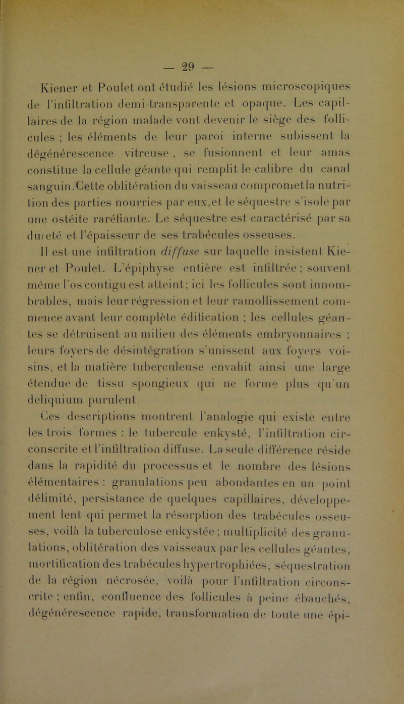 Kiener et Poulet ont étudie'^ les lésions microscopiques (le rintiltration cleini-transj)ürentc et opacpie. Les capil- laires de la région malade vont devenir le siège des (olli- cules ; les éléments de leur paroi intei-ne subissent la dégénérescence vitreuse , se fusionnent el leur amas constitue la cellule géante qui remplit le calibre du canal sanguin.Cette oblitération du vaisseau comprometia nutri- tion des parties noui-ries par eu.v.et le séquestre s’isole pai- une ostéite raréfiante. Le séquestre est caractérisé par sa dm été et l’éjiaisseur de ses trabécules osseuses. Il est une infiltration diffuse sur laquelle insistent Kie- ner et Poulet. L’épiphyse ('litière est inliltrée ; souvent même l’os contigu est atteint; ici les rollicules sont innom- brables, mais leur régression et leur ramollissement com- mence avant leur conijilète édilication ; les cellules géan- tes se détruisent au milieu des éléments embryonnaires ; leurs foyers de désintégration s’unissent aux foyc'rs voi- sins, et la matière tuberculeuse envahit ainsi une large étendiu' de tissu spongieux qui ne forme plus qu'un deliquium purulent. Ces descri|)tions montrent l’analogie qui existe entre les trois foi-mes : le tubercule enkysté, l’inliltration cir- conscrite et l’inliltration dilfuse. I^a seule dinerence réside dans la rapidité du processus et le nombre des lésions élémentaires: granulations peu abondantes en un point délimité, persistance de quelques capillaires, développe- nienl lent qui permet la résorption des trabécules osseu- ses, voilà la tuberculose enkystée; multiplicité des granu- lations, oblitération des vaisseaux j)ar les cellules géantes, morlilication des trabécules hypertrophiées, séquestration de la région nécrosée, voilà pour l’intiltration circons- crite ; enlin, continence des follicules à pc'ine ébauchés, dégénérescenc(' ra[dde, transformation de toute une épi-