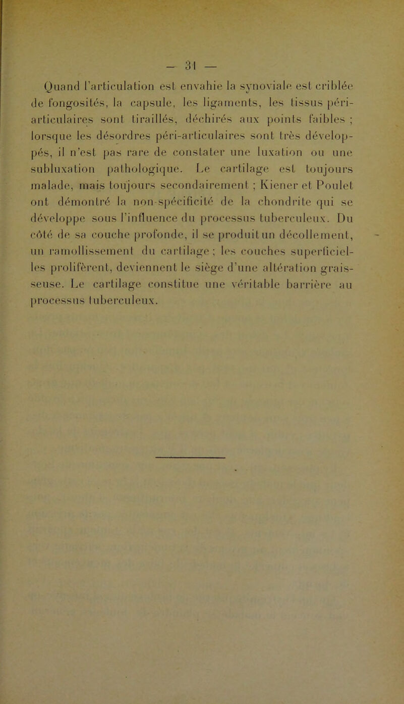 Quand rarticulation est envahie la synoviale est criblée de fongosités, la capsule, les ligaments, les tissus péri- articulaires sont tiraillés, déchirés aux points faibles ; lorsque les désordres péri-articulaires sont très dévelop- pés, il n’est pas rai'e de constater une luxation ou une subluxation pathologique. I.e cartilage est toujours malade, mais toujours secondairement ; Kiener et Poulet ont démontré la non-spécificité de la chondrite qui se développe sous l’influence du processus tuberculeux. Du côté de sa couche profonde, il se ])roduitun décollement, un ramollissement du cartilage; les couches supeidiciel- les prolifèrent, deviennent le siège d’une altération grais- seuse. Le cartilage constitue une véritable barrière au processus luberculeux.