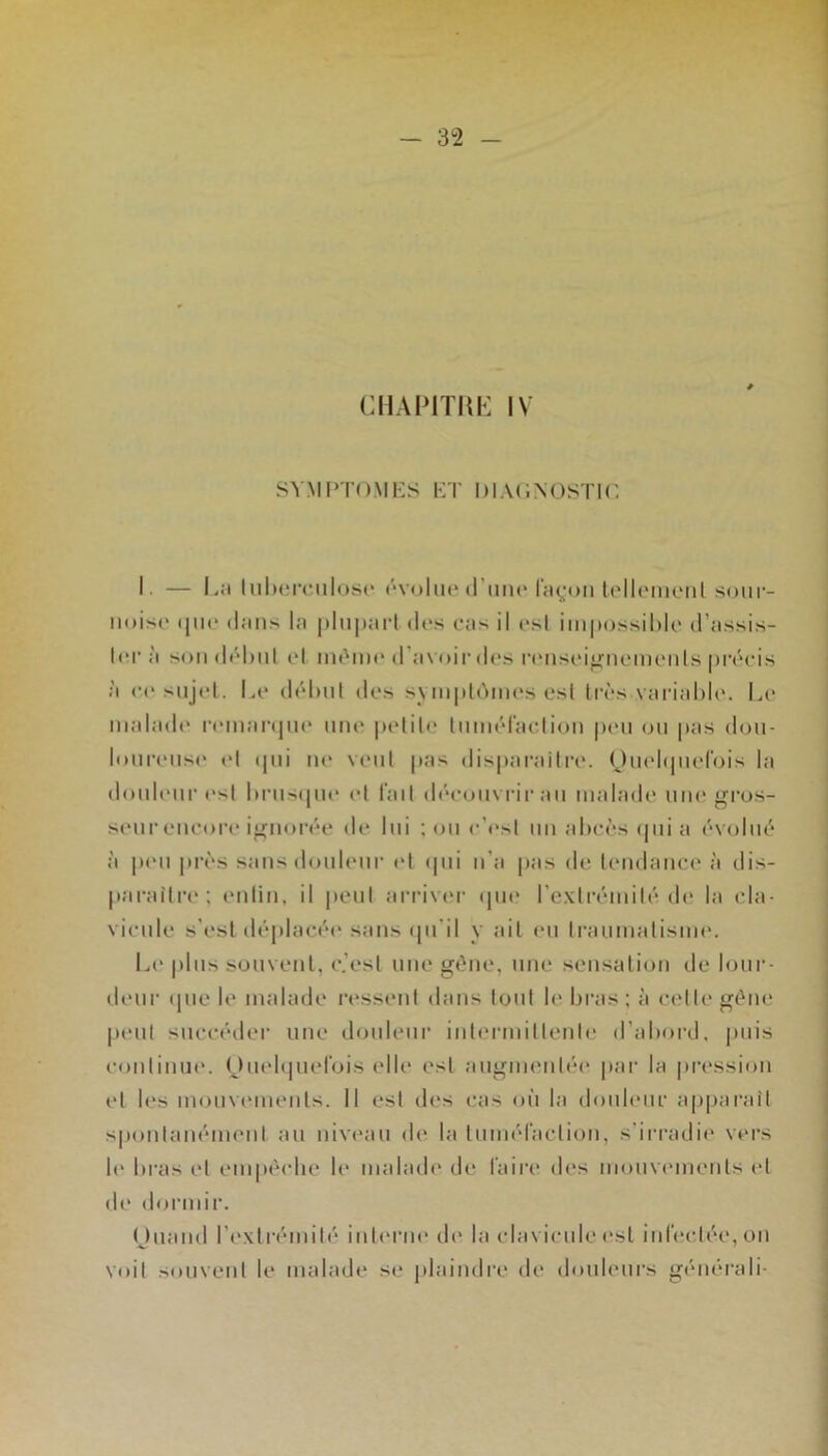 CHAPITÜK IV SYMPTOMES ET DlAllNOSTIO I. — L;i lul)orc,iilosc‘ (‘voIikmI’iuu' raç;oii soiir- iiuiso (jiK' dans la phiparl (U*s cas il csl iiiijtossiblc d’assis- ter à soiidclnil cl nu'mc d’avoii-des r(Misci^neincnls précis à (•('sujet. Le (lél)iit des svmptcMiies est très vai'iahle. Li* malade' remarepu' une petite tnméraction pe'ii ou pas doii- lonreiist* et epii ne vent pas dis|)araitr‘('. (Jnelipiefois la donlenr e'st liriisepie et t'ait d('‘euiivrir an malaite une gros- seur encore i”[norée de lui ; on c’est un ahcès cpii a évolué à peu près sans douleur (*t epii n’a pas de tendance* à dis- paraître; entin, il |)cul arriver ipie l’e-vlrémité de la cla- vicule s’est déplacée sans epi’il y ail (*n Iranmalisim*. Le |)lns souvent, c.’esl une gène, une sensaliejii de lour- elenr ipie le malade re*ssent dans tout le bras; à cette gène |ieul succéiler une donlenr inlermiltenle d’abord, juiis conlinne. (Jnelepiel'ois elle est augmentée par la prt'ssion et les monvcmenls. Il est des cas on la donlenr apparaît spontanément an niv(*an de la Imnéfaction, s’irradie vers 11* bras et empéclie le malade de l’aire des monvc'inenls et de dormir. nnaïul rexlrémilé interne de la clavicule t*sl inbîctéCjOn voit sonveul le malade se plaindre de donlenrs générali-