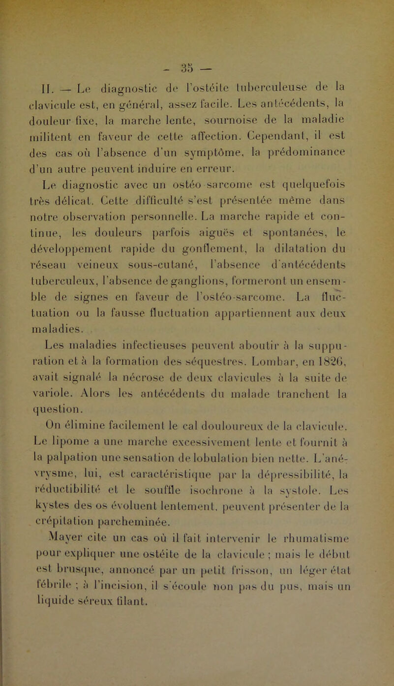II. — Le diagnostic de l’oslc^ilc tuberculeuse de la clavicule est, en général, assez facile. Les antécédents, la douleur (ixe, la marche lente, sournoise de la maladie militent en faveur de cette afl’ection. Cependant, il est des cas où l’absence d’un symptôme, la prédominance d’un autre peuvent induire en erreur. Le diagnostic avec un ostéo sarcome est quelquefois très délicat. Cette difficulté s’est présentée même dans notre observation personnelle. La marche rapide et con- tinue, les douleurs parfois aiguës et spontanées, le développement rapide du gonflement, la dilatation du réseau veineux sous-cutané, l’absence d’antécédents tuberculeux, l’absence de ganglions, formeront un ensem- ble de signes en faveur de l’ostéo-sarcome. La fluc- tuation ou la fausse fluctuation appartiennent aux deux maladies. Les maladies infectieuses peuvent aboutir à la suppu- ration et à la formation des séquestres. Lombar, en 1820, avait signalé la nécrose de deux clavicules à la suite de variole. Alors les antécédents du malade tranchent la question. On élimine facilement le cal douloureux de la clavicule. Le lipome a une marche excessivement lente et fournit à la palpation une sensation de lobulation bien nette. L’ané- vrysme, lui, est caractéristi(jue par la dépressibilité, la réductibilité et le souffle isochi’one à la svstole. Les 1/ kystes des os évoluent lentement, peuvent présenter de la crépitation parcheminée. Mayer cite un cas où il fait intervenir le rhumatisme pour explicpier une ostéite de la clavicule ; mais le début est brus(pie, annoncé par un petit frisson, un léger étal fébrile ; à l’incision, il s’écoule tion pas du pus, mais un liquide séreux filant.