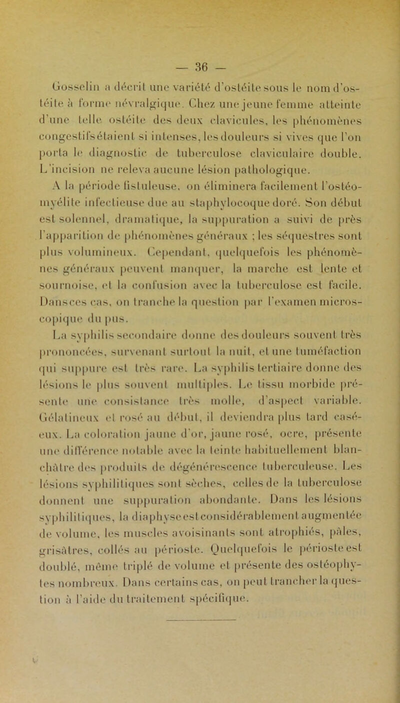 Gosselin a décril une variét('‘ d’osléile sous le nomd’os- léile à foi'ine névi-algi(jue. Chez uiu! jeune reniuie alleiule d’une telle ostéite des deux clavicules, les phénoinèiu's congcslirsétaienl si intenses, les douleurs si vives ([ue l’on porta le diagnostic de lubci’culose claviculaire double. L’incision ne releva aucune lésion pathologique. .\ la période tistuleuse, on éliminera racileinent l’ostéo- myélite inrectieuse due au staphylocoque doré. Son début est solennel, dramatique, la su|)puration a suivi de prés l’apparition de phénomènes généraux ; les séipiestres sont plus volumineux. Cependant, (|uel(iuet'ois les phénomè- nes généi-anx |)envent mam|uer, la mai'che est lente et sournoise, et la confusion avec la tuberculose est facile. Dansces c,as, on tranche la question par l’examen micros- co|)i(pie du pus. I.,a syphilis secondaire donne des douleurs souvent très prononcées, survenant surtout la nuit, et une tuméfaction (pii su|)pure est très rare. La syphilis tertiaire donne des lésions le |dus souvent multi|des. L(‘ tissu moi’bide |)ré- sentc une consistance très molle, d’aspect vaiâable. Gélatineux (d rosé au début, il deviendi-a plus tard casé- eux. La coloration jaune d’or, jaune rosé, ocre, présente une dilTérence notable avec la teinte habituellement blan- châtre des |)roduits de dégénérescence lubi'rcuh'use. l.,es lésions syphilitiipies sont sèches, celles de la tuberculose donnent une suppuration abondante. Dans les lésions syphililiipies, la diaphyseestconsidérablement augmentée de V(jlume, les muscles avoisinants sont ati’ophiés, pâles, grisîHres, collés au périoste. (Jiu'bpiefois le |)ériosteest doublé, même triplé de volume et présente des ostéophy- tes nombreux. Dans certains cas, on peut tranchei’la (pies- tion à l’aide du traitement spécitnpie. (..■