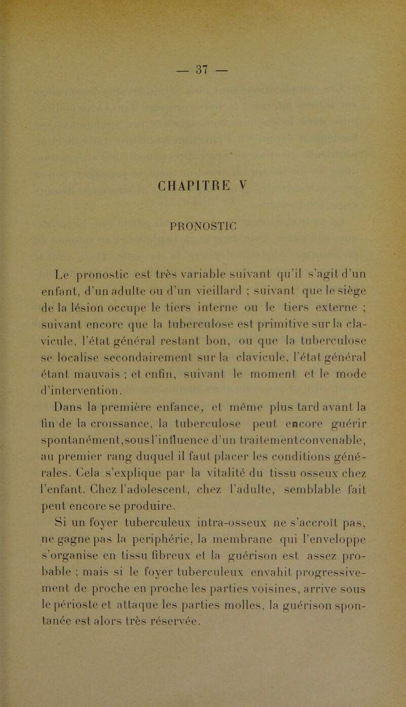 CHAPITRE V PRONOSTIC Le pronostic est très variahle suivant qu’il s’agit d’un enfant, d’un adulte ou d’un vieillard ; suivant que lesiège de la lésion occupe le tiers interne ou le tiers externe ; suivant encore que la tuberculose est primitive sur la cla- vicule, l’état général restant bon, ou que la tuberculose se localise secondairenieni sur la clavicule, l’état général étant mauvais ; et enfin, suivant le moment et le mode d’intervention. Dans la première enfance, et même plus tard avant la fin de la croissance, la tuberculose peut encore guérir spon tan ément, sous l’in tluence d’un traitement convenable, au premier rang dmjuel il faut placer les conditions géné- rales. Cela s’explique pai- la vitalité du tissu osseux chez l’enfant. Chez l’adolescent, chez l’adulte, semblable fait peut encore se produire. Si un foyer tuberculeux intra-osseux ne s’accroît pas, ne gagne pas la périphérie, la membrane qui l’enveloppe s’organise en tissu fibreux et la guérison est assez pro- bable ; mais si le foyer tuberculeux envahit progressive- ment de proche en proche les parties voisines, arrive sous le |)érioste et attaque les parties molles, la guérison s|)on- tanée est alors très réservée.