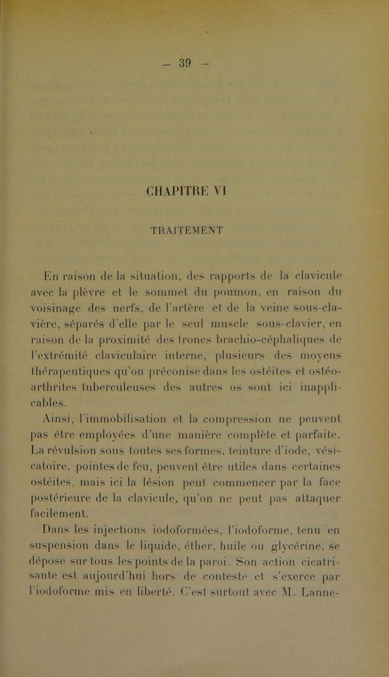 TRAITEMENT En raison delà situalioii, des rapports de la clavicule avec la plèvre et le sommet du poumon, en raison du voisinage des nerfs, de l’artère et de la veine sous-cla- vière, séparés d’elle par le seul muscle sous-clavier, en raison de la proximité des troncs hrachio-céplialiques de l’extrémité claviculaire interne, plusieurs des moyens lhérapeuti(|ues qu’on préconise dans les ostéites et ostéo- arthrites tuberculeuses des autres os sont ici inapj)li- cables. Ainsi, l’immobilisation et la compression ne peuvent pas être employées d’un(‘ manière complète et parfaite. La révulsion sous toutes ses formes, teinture d’iode, vési- catoire, pointes de feu, j)euvent être utiles dans certaines ostéites, mais ici la lésion peut commencer ])ar la face postérieure de la clavicule, qu’on ne peut pas attaquer facilement. Dans les injections iodol'ormées, l’iodoforme, tenu en suspension dans le liquide, étlier, huile ou glycérine, se dépose sur tous les points de la paroi. Son action cicatri- sante esl aujourd’hui hors de contest(‘ et s’exerce par l’iodofoiMne mis en liberté. C’est surtout avec M. Lanne-