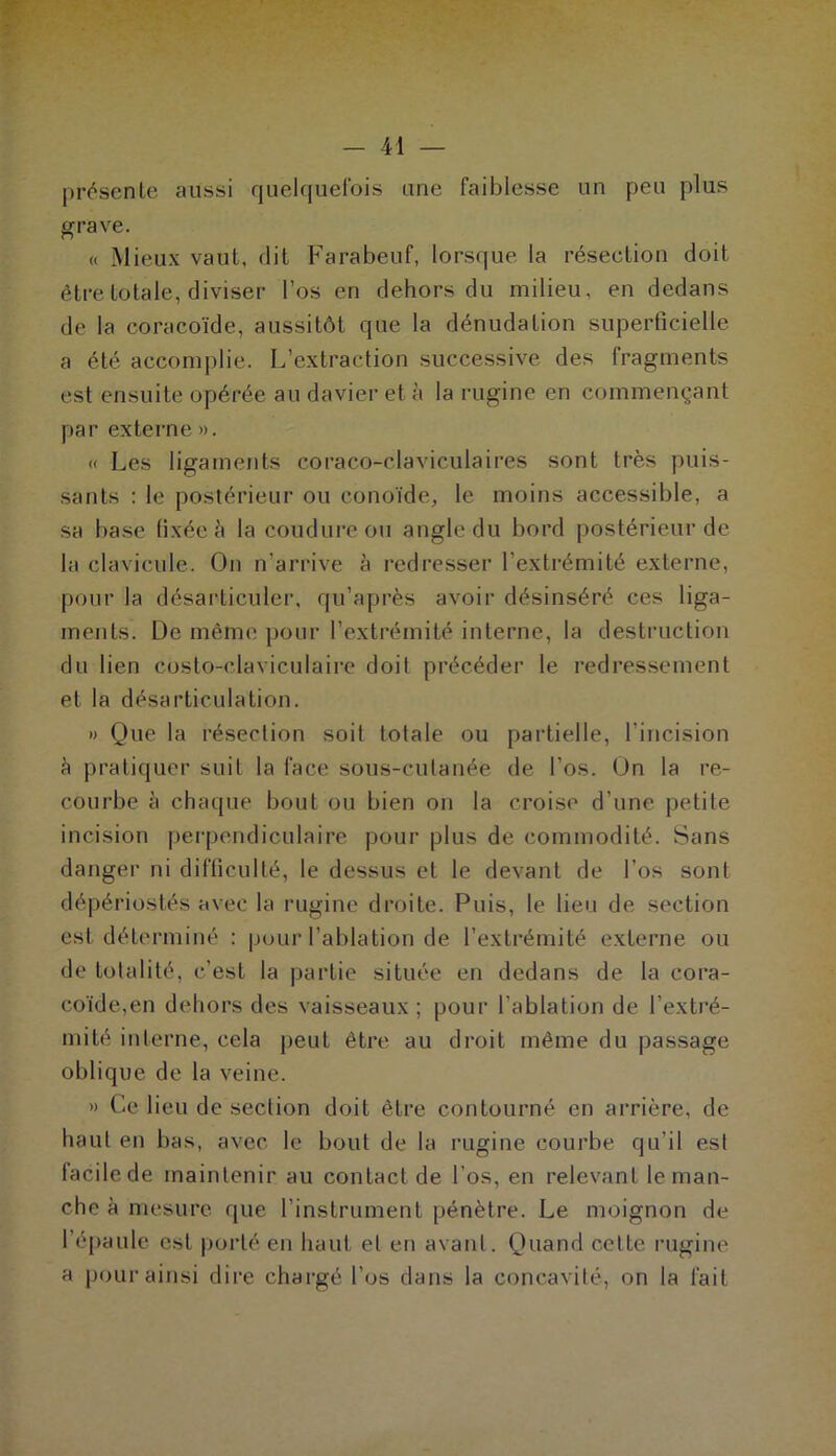 pr(!^senle aussi quelquefois une faiblesse un peu plus ^rave. « Mieux vaut, dit Farabeuf, lorsque la résection doit être totale, diviser l’os en dehors du milieu, en dedans de la coracoïde, aussitôt que la dénudation superficielle a été acconq^lie. L’extraction successive des fragments est ensuite opérée au davier et à la rugine en commençant par externe ». « Les ligaments coraco-claviculaires sont très puis- sants : le postérieur ou conoïde, le moins accessible, a sa base fixée à la coudure ou angle du bord postérieur de la clavicule. On n’arrive à redresser l’extrémité externe, pour la désarticuler, qu’après avoir désinséré ces liga- ments. De même pour l’extrémité interne, la destruction du lien costo-claviculaii-e doit précéder le redressement et la désarticulation. » Que la résection soit totale ou partielle, l’incision è pratiquer suit la face sous-cutanée de l’os. On la re- courbe à chaque bout ou bien on la croise d’une petite incision perpendiculaire pour plus de commodité. Sans danger ni difficulté, le dessus et le devant de l’os sont dépériostés avec la rugine droite. Puis, le lieu de section est déterminé : pour l’ablation de l’extrémité externe ou de totalité, c’est la partie située en dedans de la cora- coïde,en dehors des vaisseaux ; pour l’ablation de l’extré- mité interne, cela peut être au droit même du passage oblique de la veine. » Ce lieu de section doit être contourné en arrière, de haut en bas, avec le bout de ta rugine courbe qu’il est facile de maintenir au contact de l’os, en relevant le man- che à mesure que l’instrument pénètre. Le moignon de l’épaule est porté en haut et en avant. Quand cette rugine a pcmraijisi dire chargé l’os dans la concavité, on la fait