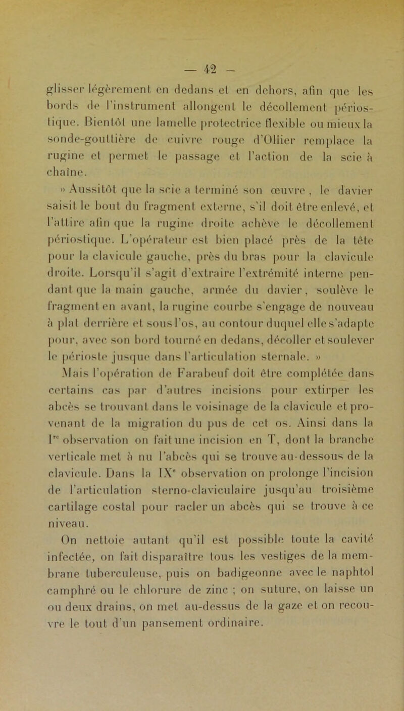 glisser légc''rcmenl en dedans cl en dehors, afin que les bords de l’inslrninenl allongeiiL le décolleineni j)érios- tiqne. Bienl(M nn«* lamelle prolecliâce flexible ou mieux la sonde-goullière de cuivre rcjuge d’Ollier remplace la rugine el permet le ])assage et l’action de la scie à chaîne. » Aussitôt c|ue la scie a termine son œuvre , le davier saisit le bout du IVagmenl extoiMie, s’il doit être enlevé, el l’attire afin (pie la rngine droite achève le décollement périosticjue. L’opéi-aleur est bien placé j>rés de la tête pour la clavicule gauche, près du bras pour la clavicule danl (pie la main gauche, armée du davier, soulève le rragmenl en avant, la rugine courbe s’engage de nouveau à plat derrière el sousl’os, au contour duquel elles’ada|)le pour, avec son bord tourné en dedans, décoller et soulever le |)ériosle juscpie dans rarliculalion sternah'. » .Mais l’opération de Farabeuf doit être complétée dans certains cas par d’autres incisions pour extirper les abcès se trouvant dans le voisinage de la clavicule et jiro- venant de la migration du pus de cet os. Ainsi dans la Inobservation on fait une incision en T, dont la branche verticale met à nu l’abcès <jui se trouve au-dessous de la clavicule. Dans la l.\” observation on prolonge l’incision de l’articulation slerno-claviculaire jusqu’au troisième cartilage costal pour racler un abcès qui se trouve à ce niveau. On nettoie autant cpi’il est |)ossiblc toute la cavité infectée, on fait dis]Daraître tous les vestiges de la mem- brane tuberculeuse, puis on badigeonne avec le naphtol camphré ou le chlorure de zinc ; on suture, on laisse un ou deux drains, on met au-dessus de la gaze el on recou- vre le tout d’un pansement ordinaire.