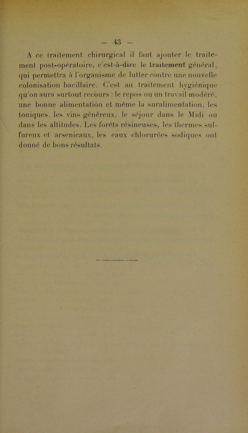 A ce traitement chirurgical il faut ajouter le traite- ment post-opératoire, c’est-à-dire le traitement général, qui permettra à l’organisme de lutter contre une nouvelle colonisation bacillaire. C’est au traitement hygiénique qu’on aura surtout recours : le repos ou un travail modéré, une bonne alimentation et même la suralimentation, les toniques, les vins généreux, le séjour dans le Midi ou dans les altitudes. Les forêts résineuses, les thermes sul- fureux et arsenicaux, les eaux chlorurées sodiques ont donné de bons résultats.