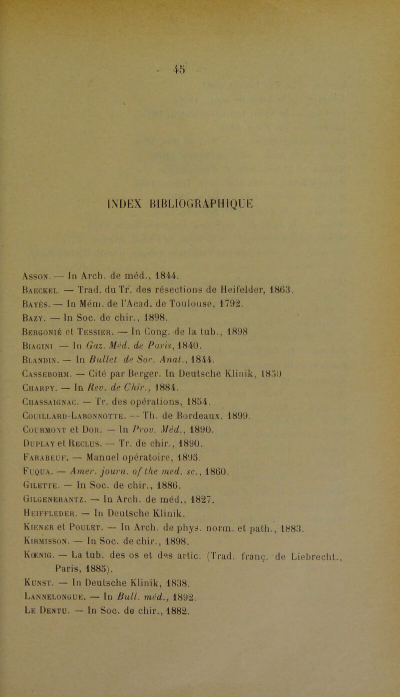 INDEX BIBLIOGRAPHIQUE Asson.— In Arch. de inéd., 1844. Baeckel. — Trad. du Tr. des résections de Heifelder, 1863. Bayes. — In Mém. de l’Acad. de Toulouse, 1792. Bazy. — In Soc. de cliir., 1898. Bergonié et Tessier. — In Gong, de la tub., 1898 Biagini — lii Gaz. Mt;d. de Puiûs, 1840. Blandin. — In Ballet de Sor. Anat., 18-44. Cassebohm. — Cité par Berger. In Deutsche Ivlinik, 1850 Charpy. — In Rev. de Chir., 1884. CiiASSAiGNAC. — Tr. des opérations, 1854. Coi:illarü-Labo.nnotte.--Th. de Bordeau.x, 1899. Coi RMONT et ÜOR. — In Prov. Méd., 1890. DuPLAvel Reclus. — Tr. de chir., 1890. Farabeue. — Manuel opératoire, 1895 Fuqua. — Amer, journ. of ihe rned. sc., 1860. Gilette. — In Soc. de chir., 1886. Gilgenerantz. — In Arch. de méd., 1827. Heiffledeh. — In Deutsche Klinik. Wiener et Poulet. — In Arch. de phys. norrn. et path., 1883. WiRMissoN.— In Soc. de chir., 1898. Kc*;nig. — La lub. des os et des artic. (Trad. franç. de Liebrecht., Paris, 1885). Kunst. — In Deutsche Klinik, 1838. Lannelongue. — In Bull, méd., 1892. Le Dentu. — In Soc. de chir., 1882.