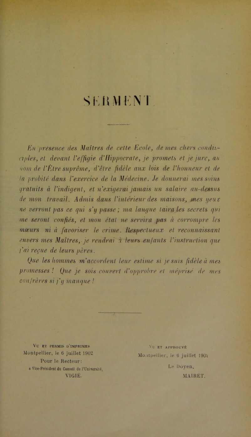 • ; ' ■ • ’•'> U> 4 r. J • w ^ • ‘ ^ * •*< è * ■ ‘J SKhiVIKNT ■‘i i . <i ICit jireseuce des Maîtres de celte Ecole, de mes chers condis- cjjd.es, et deounl l’effigie d’ihpjjocrate, je promets et je jure, au nom de l’Être suprême, d’être fidèle aux lois de l’hnnueuv et de la prohilé dans l’exercice de la Me'decine. Je donnerai mes soins gratuits à l’indigent, et n’exigerai jamais un salaire au-deêsus de mon travail. Admis dans l’intérieur des maisons, mes geuc ne verront pas ce gui s’g passe; ma langue taira les secrets gin me seront confiés, et mon état ne servira pas à corrompre les mœurs ni à favoriser le crime. Itespectueu.x et reconnaissant envers mes Maîtres, je rendrai à leurs enfants l’instruction gue fai reçue de leurs pères. Que les hommes m’accordent leur estime si je suis fidèle à mes promesses ! Que je sois couvert d’opprohre et méprisé de mes conirères si j’g mangue ! Vu ET PEHMI» U'IMPRIMBK Montpellier, le 6 juillet 19Ü2 Pour le Recteur: e Vice-Président du Conseil de rUnlTersilé, VIGIE. Vu ET AlM’IlUUVE Mo.ilLiellier, le Ü juillet 19Ü2 Le Uoyen, MAI R ET.