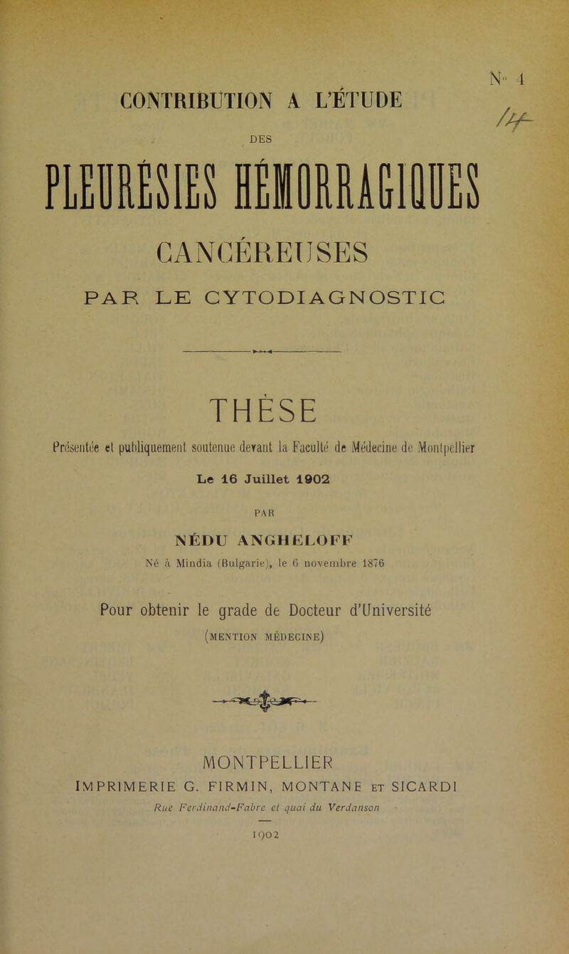 CONTRIBUTION A L’ÉTUDE DES CANCÉREUSES PAR LE CYTODIAGNOSTIC THÈSE Présentée et publiquement, soutenue devant la Faculté de Médecine de Montpellier Le 16 Juillet 1902 PAR NÉDU ANGHELOFF Né à Mindia (Bulgarie), le 6 novembre 1876 Pour obtenir le grade de Docteur d’Université (mention médecine) MONTPELLIER IMPRIMERIE G. FIRMIN, MONTANE et SICARDI Rue Ferdinand-Fabre el quai du Verdanson 1902