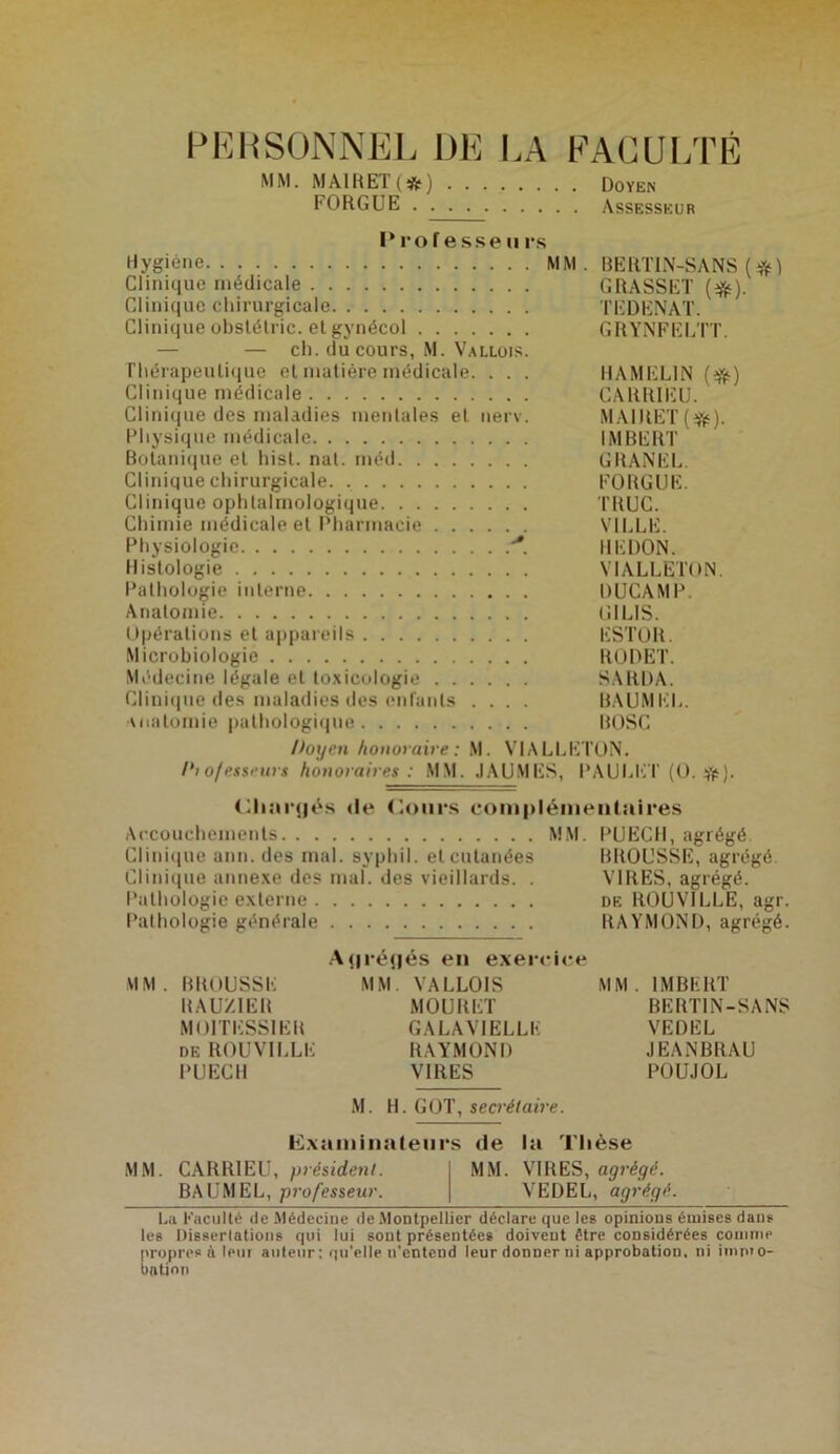 PERSONNEL DE LA FACULTÉ MM. MAI R ET ( # ) Doyen FORGUE Assesseur Prof esse ii rs Hygiène MM. BERTIN-SANS (#) Clinique médicale GRASSET (%). Clinique chirurgicale TEDENAT. Clinique obstélric. et gynécol GRYNFELTT. — — ch. du cours, M. Vallois. Thérapeutique et matière médicale. . . . HAMEL1N ($£) Clinique médicale CARR1EU. Clinique des maladies mentales et nerv. MAIRET(^). Physique médicale IMBERT Botanique et hist. nat. méd GRANEL. Clinique chirurgicale. FORGUE. Clinique ophtalmologique TRUC. Chimie médicale et Pharmacie VILLE. Physiologie ■*. REDON. Histologie VIALLETON. Pathologie interne DUCAMP. Anatomie lî I LIS. Opérations et appareils ESTOR. Microbiologie RÛDET. Médecine légale et toxicologie SARDA. Clinique des maladies des enfants .... BAUMKL. Anatomie pathologique BOSC Doyen honoraire : M. VIALLETON. I‘i o/esseurs honoraires: MM. JAUMES, PAULET (O. #). Chargés «le Cours complémentaires Accouchements MM. PUECII, agrégé Clinique arm. des mal. syphil. et cutanées BROUSSE, agrégé Clinique annexe des mal. des vieillards. . VIRES, agrégé. Pathologie externe de ROUVILLE, agr. Pathologie générale RAYMOND, agrégé. Agrégés en exercice MM. BROUSSE MM. VALLOIS MM. IMBERT RAU/.IER MOURET BERTIN-SANS MOITESSIER GALAV1ELLE VEDEL DE ROUVILLE RAYMOND JEANBRAU PUECII VIRES POUJOL M. H. GOT, secrétaire. Examinateurs de la Thèse MM. CARRIEU, président. MM. VIRES, agrégé. BAUMEL, professeur. VEDEL, agrégé. La Faculté de .Médecine de Montpellier déclare que les opinions émises dans les Dissertations qui lui sont présentées doivent être considérées comme propres à leur auteur : qu’elle n’entend leur donner ni approbation, ni impro- bation
