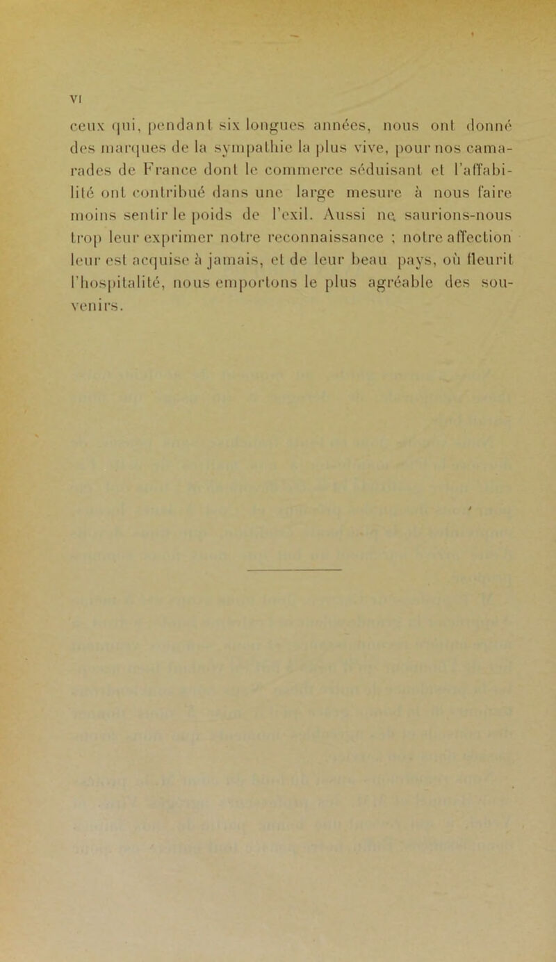 ceux qui, pendant six longues années, nous ont donné des marques de la sympathie la plus vive, pour nos cama- rades de France dont le commerce séduisant et l'affabi- lité ont contribué dans une large mesure à nous faire moins sentir le poids de l’exil. Aussi ne, saurions-nous trop leur exprimer notre reconnaissance ; notre affection leur est acquise à jamais, et de leur beau pays, où fleurit l'hospitalité, nous emportons le plus agréable des sou- venirs.