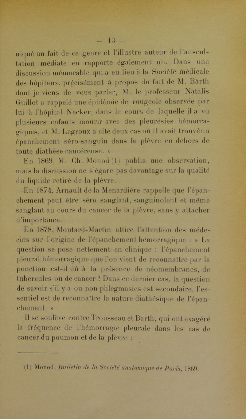 niqué un fait de ce genre et l’illustre auteur de l'auscul- tation médiate en rapporte également un. Dans une discussion mémorable qui a eu lieu à la Société médicale des hôpitaux, précisément à propos du fait de M. Bârth dont je viens de vous parler, M. le professeur Natalis Guillot a rappelé une épidémie de rougeole observée par lui à l’hôpital Necker, dans le cours de laquelle il a vu plusieurs enfants mourir avec des pleurésies hémorra- giques, et M. Legroux a cité deux cas où il avait trouvéun épanchement séro-sanguin dans la plèvre en dehors de toute diathèse cancéreuse. » En 1869, M. Ch. Monod (1) publia une observation, mais la discussion ne s’égare pas davantage sur la qualité du liquide retiré de la plèvre. En 1874, Arnault de la Menardière rappelle que l’épan- chement peut être séro sanglant, sanguinolent et même sanglant au cours du cancer de la plèvre, sans y attacher d’im portance. En 1878, Moutard-Martin attire l’attention des méde- cins sur l’origine de l’épanchement hémorragique : « La question se pose nettement en clinique : l’épanchement pleural hémorragique (pie l’on vient de reconnaître par la ponction est-il dû à la présence de néomembranes, de tubercules ou de cancer ? Dans ce dernier cas, la question de savoir s’il y a ou non phlegmasies est secondaire, l’es- sentiel est de reconnaître la nature diathésique de l’épan- chement. » Il se soulève contre Trousseau et Barth, qui ont exagéré la fréquence de l’hémorragie pleurale dans les cas de cancer du poumon et de la plèvre : (1) Monod, Bulletin de la Société anatomique de Paris. 1869.