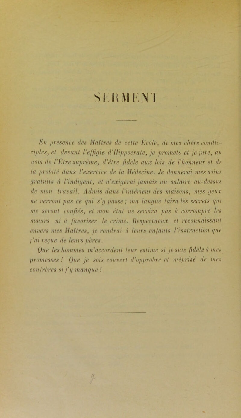 SI,KM I N I En présence des Maîtres de cette Ecole, de mes chers condis- ciples, et devant l’effigie d’Hippocrate, je promets et je jure, an nom <le l'Etre suprême, d’être fidèle aux lois de l'honneur et de la probité dans l’exercice de la Médecine. Je donnerai mes soins gratuits à l’indigent, et n’exigerai jamais un salaire au-dessus de mon travail. Admis dans l'intérieur des maisons, mes g eue ne verront pas ce gui s’g passe ; ma langue taira les secrets gui me seront confiés, et mon étal ne servira pas à corrompre les moeurs ni à favoriser le crime. Ilespectueux et reconnaissant envers mes Maîtres, je rendrai ) leurs enfants l’instruction gue l’ai reçue de leurs pères. Que les hommes m'accordent leur estime si je suis fidèle à mes promesses ! Que je sois couvert d'opprobre et méprisé de mes confrères si j'g mangue ! fl