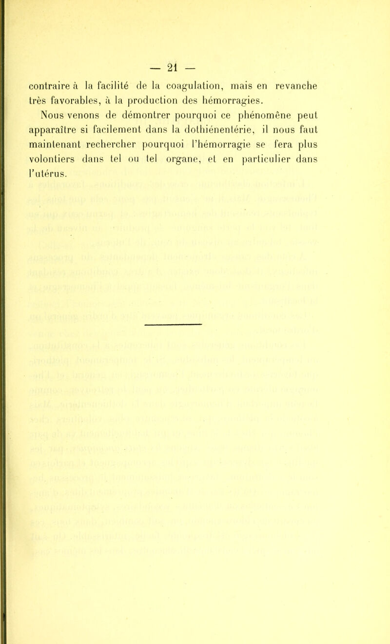 contraire à la facilité de la coagulation, mais en revanche très favorables, à la production des hémorragies. Nous venons de démontrer pourquoi ce phénomène peut apparaître si facilement dans la dothiénentérie, il nous faut maintenant rechercher pourquoi l’hémorragie se fera plus volontiers dans tel ou tel organe, et en particulier dans l’utérus.