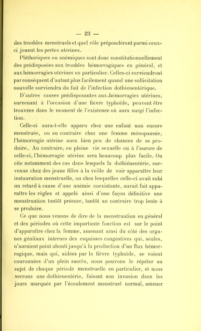 des troubles menstruels et quel rôle prépondérant parmi ceux- ci jouent les pertes utérines. Pléthoriques ou anémiques sont donc constitutionnellement des prédisposées aux troubles hémorragiques en général, et aux hémorragies utérines en particulier. Celles-ci surviendront par conséquent d’au tant plus facilement quand une sollicitation nouvelle surviendra du fait de l’infection dothienentérique. D’autres causes prédisposantes aux .hémorragies utérines, survenant à l’occasion d’une fièvre typhoïde, peuvent être trouvées dans le moment de l’existence où aura surgi l’infec- tion. Celle-ci aura-t-elle apparu chez une enfant non encore menstruée, ou au contraire chez une femme ménopausée, l’hémorragie utérine aura bien peu de chances de se pro- duire. Au contraire, en pleine vie sexuelle ou à l’aurore de celle-ci, l’hémorragie utérine sera beaucoup plus facile. On cite notamment des cas dans lesquels la dothiénentérie, sur- venue chez des jeune filles à la veille de voir apparaître leur instauration menstruelle, ou chez lesquelles celle-ci avait subi un retard à cause d’une anémie coexistante, aurait fait appa- raître les règles et appelé ainsi d’une façon définitive une menstruation tantôt précoce, tantôt au contraire trop lente à se produire. Ce que nous venons de dire de la menstruation en général et des périodes où cette importante fonction est sur le point d’apparaître chez la femme, amenant ainsi du côté des orga- nes génitaux internes des esquisses congestives qui, seules, n’auraient point abouti jusqu’à la production d’un flux hémor- ragique, mais qui, aidées par la fièvre typhoïde, se voient couronnées d’un plein succès, nous pouvons le répéter au sujet de chaque période menstruelle en particulier, et nous verrons une dothienentérie, faisant son invasion dans les jours marqués par l’écoulement menstruel normal, amener