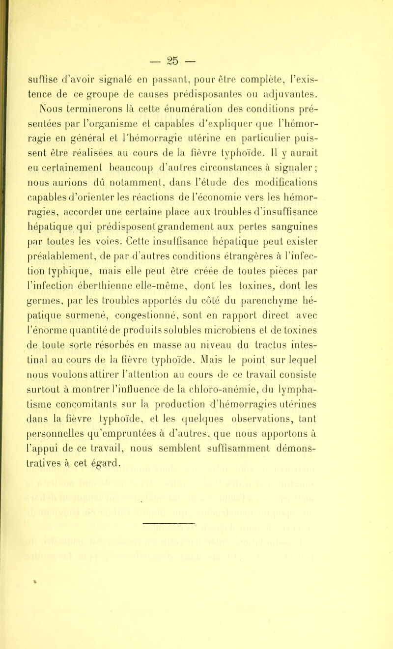 suffise d’avoir signalé en passant, pour être complète, l’exis- tence de ce groupe de causes prédisposantes ou adjuvantes. Nous terminerons là cette énumération des conditions pré- sentées par l’organisme et capables d’expliquer que l’hémor- ragie en général et l’hémorragie utérine en particulier puis- sent être réalisées au cours de la fièvre typhoïde. Il y aurait eu certainement beaucoup d’autres circonstances à signaler; nous aurions dû notamment, dans l’étude des modifications capables d’orienter les réactions de l’économie vers les hémor- ragies, accorder une certaine place aux troubles d’insuffisance hépatique qui prédisposent grandement aux pertes sanguines par toutes les voies. Cette insuffisance hépatique peut exister préalablement, de par d’autres conditions étrangères à l’infec- tion typhique, mais elle peut être créée de toutes pièces par l’infection éberthienne elle-même, dont les toxines, dont les germes, par les troubles apportés du côté du parenchyme hé- patique surmené, congestionné, sont en rapport direct avec l’énorme quantité de produits solubles microbiens et de toxines de toute sorte résorbés en masse au niveau du tractus intes- tinal au cours de la fièvre typhoïde. Mais le point sur lequel nous voulons attirer l’attention au cours de ce travail consiste surtout à montrer l’influence de la chloro-anémie, du lympha- tisme concomitants sur la production d’hémorragies utérines dans la fièvre typhoïde, et les quelques observations, tant personnelles qu’empruntées à d’autres, que nous apportons à l’appui de ce travail, nous semblent suffisamment démons- tratives à cet égard. %