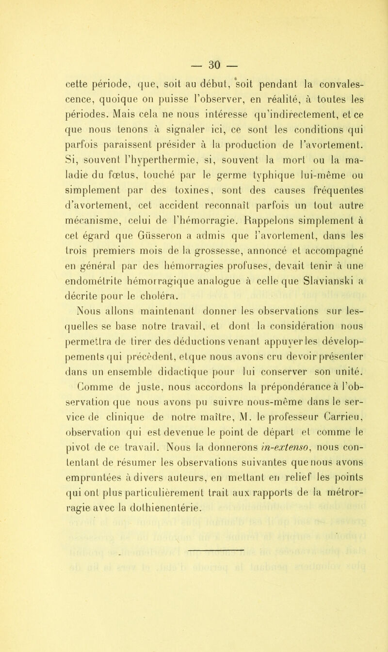 cette période, que, soit au début, soit pendant la convales- cence, quoique on puisse l’observer, en réalité, à toutes les périodes. Mais cela ne nous intéresse qu’indirectement, et ce que nous tenons à signaler ici, ce sont les conditions qui parfois paraissent présider à la production de l'avortement. Si, souvent l’hyperthermie, si, souvent la mort ou la ma- ladie du fœtus, touché par le germe typhique lui-même ou simplement par des toxines, sont des causes fréquentes d’avortement, cet accident reconnaît parfois un tout autre mécanisme, celui de l’hémorragie. Rappelons simplement à cet égard que Giisseron a admis que l’avortement, dans les trois premiers mois de la grossesse, annoncé et accompagné en général par des hémorragies profuses, devait tenir à une endométrite hémorragique analogue à celle que Slavianski a décrite pour le choléra. Nous allons maintenant donner les observations sur les- quelles se hase notre travail, et dont la considération nous permettra de tirer des déductions venant appuyer les dévelop- pements qui précèdent, etque nous avons cru devoir présenter dans un ensemble didactique pour lui conserver son unité. Gomme de juste, nous accordons la prépondérance à l’ob- servation que nous avons pu suivre nous-même dans le ser- vice de clinique de notre maître, M. le professeur Carrieu, observation qui est devenue le point de départ et comme le pivot de ce travail. Nous la donnerons in-extenso, nous con- tentant de résumer les observations suivantes que nous avons empruntées à divers auteurs, en mettant en relief les points qui ont plus particulièrement trait aux rapports de la métror- ragie avec la dothienentérie.