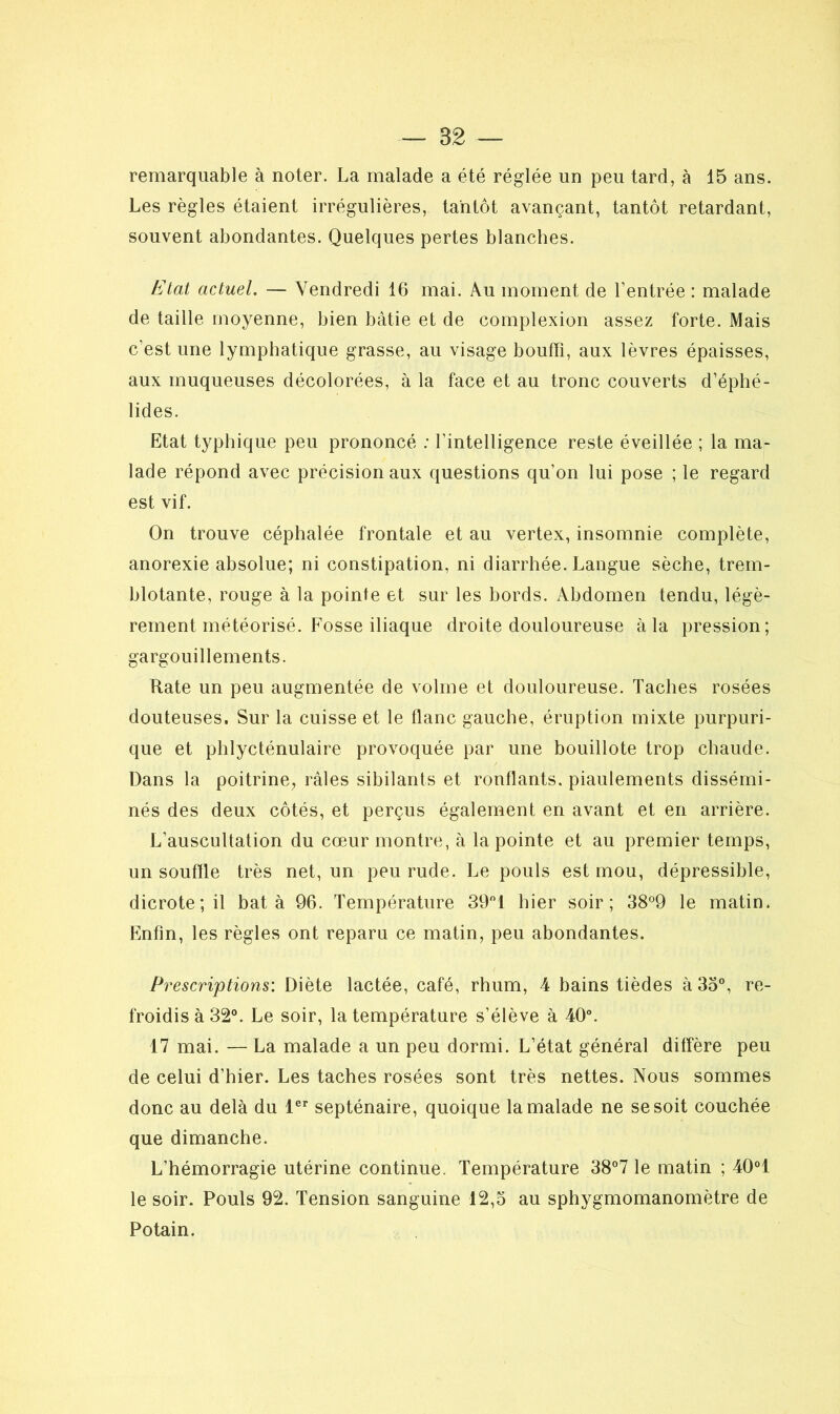 remarquable à noter. La malade a été réglée un peu tard, à 15 ans. Les règles étaient irrégulières, tantôt avançant, tantôt retardant, souvent abondantes. Quelques pertes blanches. Etat actuel. — Vendredi 16 mai. A.u moment de l’entrée : malade de taille moyenne, bien bâtie et de complexion assez forte. Mais c’est une lymphatique grasse, au visage bouffi, aux lèvres épaisses, aux muqueuses décolorées, à la face et au tronc couverts d’éphé- lides. Etat typhique peu prononcé : l’intelligence reste éveillée ; la ma- lade répond avec précision aux questions qu’on lui pose ; le regard est vif. On trouve céphalée frontale et au vertex, insomnie complète, anorexie absolue; ni constipation, ni diarrhée. Langue sèche, trem- blotante, rouge à la pointe et sur les bords. Abdomen tendu, légè- rement météorisé. Fosse iliaque droite douloureuse à la pression; gargouillements. Rate un peu augmentée de volme et douloureuse. Taches rosées douteuses. Sur la cuisse et le flanc gauche, éruption mixte purpuri- que et phlycténulaire provoquée par une bouillote trop chaude. Dans la poitrine, râles sibilants et ronflants, piaulements dissémi- nés des deux côtés, et perçus également en avant et en arrière. L’auscultalion du cœur montre, à la pointe et au premier temps, un souffle très net, un peu rude. Le pouls est mou, dépressible, dicrote;i! bat à 96. Température 39°1 hier soir; 38°9 le matin. Enfin, les règles ont reparu ce matin, peu abondantes. Prescriptions: Diète lactée, café, rhum, 4 bains tièdes à 33°, re- froidis à 32°. Le soir, la température s’élève à 40°. 17 mai. — La malade a un peu dormi. L’état général diffère peu de celui d’hier. Les taches rosées sont très nettes. Nous sommes donc au delà du 1er septénaire, quoique la malade ne se soit couchée que dimanche. L’hémorragie utérine continue. Température 38°7 le matin ; 401 le soir. Pouls 92. Tension sanguine 12,5 au sphygmomanomètre de Potain.