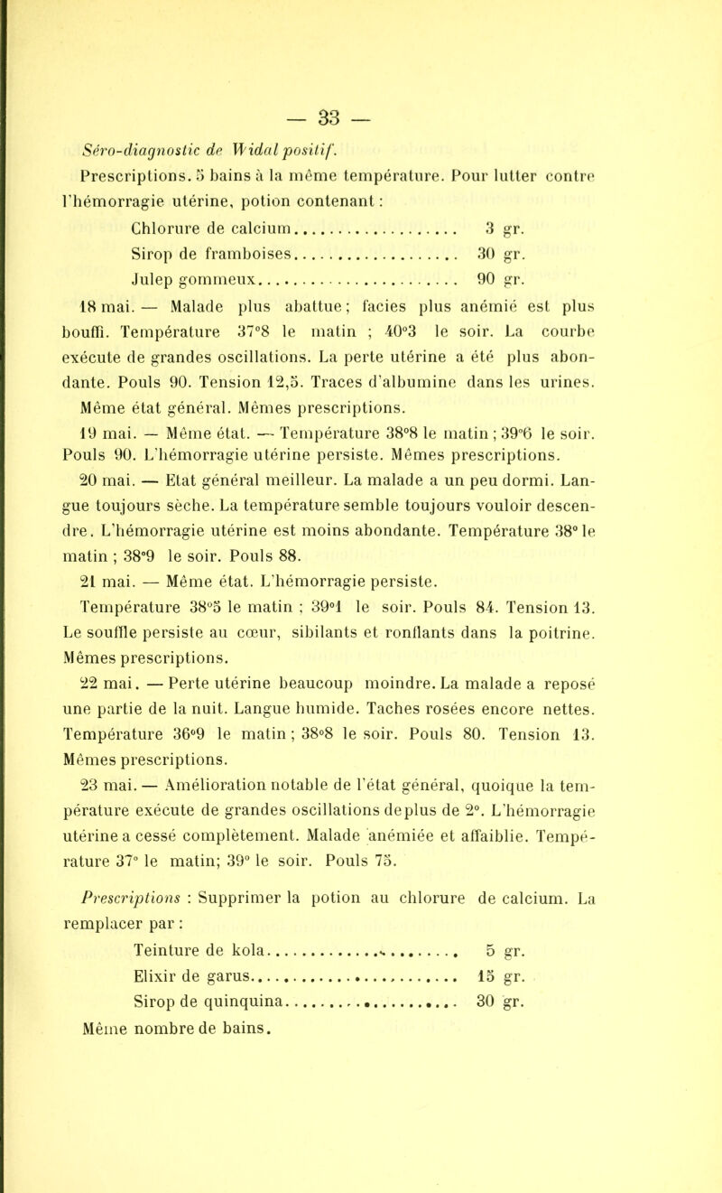 Séro-diagnostic de Widal positif. Prescriptions, 5 bains à la même température. Pour lutter contre l’hémorragie utérine, potion contenant : Chlorure de calcium .3 gr. Sirop de framboises 30 gr. Julep gommeux 90 gr. 18 mai. — Malade plus abattue ; faciès plus anémié est plus bouffi. Température 37°8 le matin ; 40°3 le soir. La courbe exécute de grandes oscillations. La perte utérine a été plus abon- dante. Pouls 90. Tension 12,5. Traces d’albumine dans les urines. Même état général. Mêmes prescriptions. 19 mai. — Même état. — Température 38°8 le matin ; 39°6 le soir. Pouls 90. L'hémorragie utérine persiste. Mêmes prescriptions. 20 mai. — Etat général meilleur. La malade a un peu dormi. Lan- gue toujours sèche. La température semble toujours vouloir descen- dre. L’hémorragie utérine est moins abondante. Température 38° le matin ; 38°9 le soir. Pouls 88. 21 mai. — Même état. L’hémorragie persiste. Température 38°5 le matin ; 39°1 le soir. Pouls 84. Tension 13. Le souffle persiste au cœur, sibilants et ronflants dans la poitrine. Mêmes prescriptions. 22 mai. — Perte utérine beaucoup moindre. La malade a reposé une partie de la nuit. Langue humide. Taches rosées encore nettes. Température 36°9 le matin ; 38°8 le soir. Pouls 80. Tension 13. Mêmes prescriptions. 23 mai. — Amélioration notable de l’état général, quoique la tem- pérature exécute de grandes oscillations déplus de 2°. L’hémorragie utérine a cessé complètement. Malade anémiée et affaiblie. Tempé- rature 37° le matin; 39° le soir. Pouls 75. Prescriptions : Supprimer la potion au chlorure de calcium. La remplacer par : Teinture de kola ». 5 gr. Elixir de garus 15 gr. Sirop de quinquina 30 gr. Même nombre de bains.