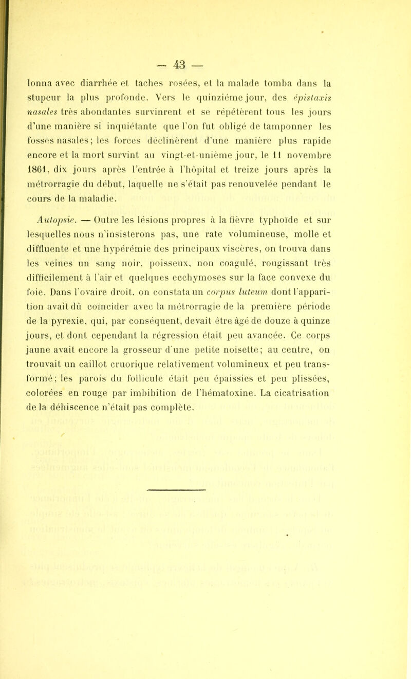 lonna avec diarrhée et taches rosées, et la malade tomba dans la stupeur la plus profonde. Vers le quinziéme jour, des épistaxis nasales très abondantes survinrent et se répétèrent tous les jours d’une manière si inquiétante que l'on fut obligé de tamponner les fosses nasales ; les forces déclinèrent d’une manière plus rapide encore et la mort survint au vingt-et-unième jour, le t ! novembre 1861, dix jours après l’entrée à l’hôpital et treize jours après la métrorragie du début, laquelle ne s’était pas renouvelée pendant le cours de la maladie. Autopsie. — Outre les lésions propres à la fièvre typhoïde et sur lesquelles nous n’insisterons pas, une rate volumineuse, molle et diffluente et une hypérémie des principaux viscères, on trouva dans les veines un sang noir, poisseux, non coagulé, rougissant très difficilement à l’air et quelques ecchymoses sur la face convexe du foie. Dans l'ovaire droit, on constata un corpus luteum dont l'appari- tion avait dû coïncider avec la métrorragie de la première période de la pyrexie, qui, par conséquent, devait être âgé de douze à quinze jours, et dont cependant la régression était peu avancée. Ce corps jaune avait encore la grosseur d'une petite noisette; au centre, on trouvait un caillot cruorique relativement volumineux et peu trans- formé; les parois du follicule était peu épaissies et peu plissées, colorées en rouge par imbibition de l’hématoxine. La cicatrisation delà déhiscence n’était pas complète.