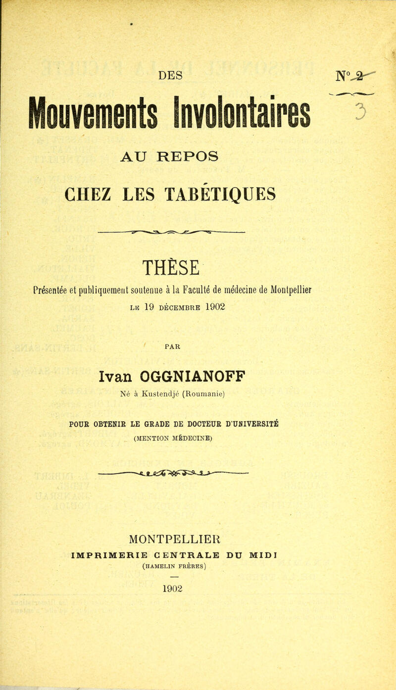 CHEZ LES TABÉTIQUES THESE Présentée et publiquement soutenue à la Faculté de médecine de Montpellier LIS 19 DÉCEMBRE 1902 PAR Ivan OGGNIANOFF Né à Kustendjé (Roumanie) POUR OBTENIR LE GRADE DE DOCTEUR D’UNIVERSITÉ (MENTION MÉDECINE) MONTPELLIER IMPRIMERIE CENTRALE DU MIDI (hamelin frères)