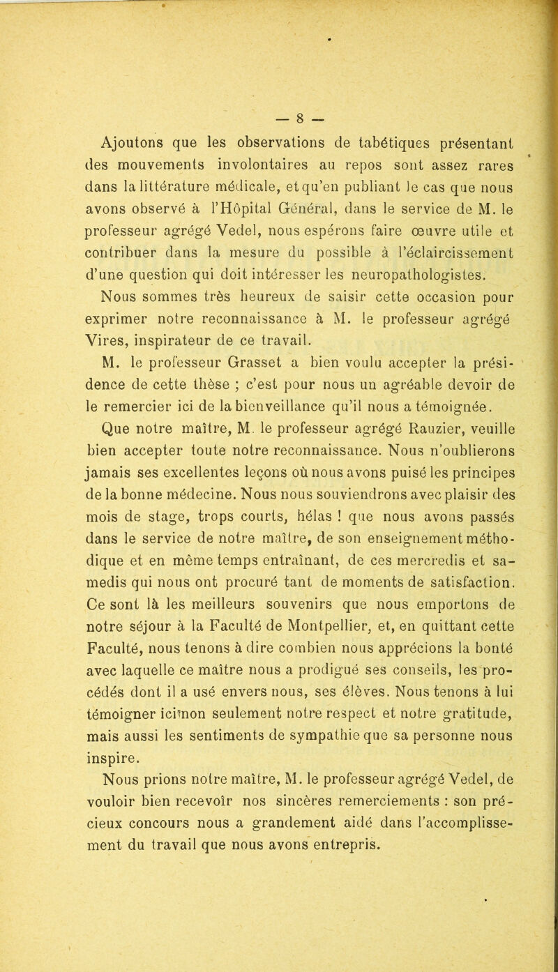 Ajoutons que les observations de tabétiques présentant des mouvements involontaires au repos sont assez rares dans la littérature médicale, et qu’en publiant le cas que nous avons observé à l’Hôpital Général, dans le service de M. le professeur agrégé Yedel, nous espérons faire œuvre utile et contribuer dans la mesure du possible à l’éclaircissement d’une question qui doit intéresser les neuropathologistes. Nous sommes très heureux de saisir cette occasion pour exprimer notre reconnaissance à M. le professeur agrégé Vires, inspirateur de ce travail. M. le professeur Grasset a bien voulu accepter la prési- dence de cette thèse ; c’est pour nous un agréable devoir de le remercier ici de la bienveillance qu’il nous a témoignée. Que notre maître, M. le professeur agrégé Rauzier, veuille bien accepter toute notre reconnaissance. Nous n’oublierons jamais ses excellentes leçons où nous avons puisé les principes de la bonne médecine. Nous nous souviendrons avec plaisir des mois de stage, trops courts, hélas ! que nous avons passés dans le service de notre maître, de son enseignement métho- dique et en même temps entraînant, de ces mercredis et sa- medis qui nous ont procuré tant de moments de satisfaction. Ce sont là les meilleurs souvenirs que nous emportons de notre séjour à la Faculté de Montpellier, et, en quittant cette Faculté, nous tenons à dire combien nous apprécions la bonté avec laquelle ce maître nous a prodigué ses conseils, les pro- cédés dont il a usé envers nous, ses élèves. Nous tenons à lui témoigner icimon seulement notre respect et notre gratitude, mais aussi les sentiments de sympathie que sa personne nous inspire. Nous prions notre maître, M. le professeur agrégé Vedel, de vouloir bien recevoir nos sincères remerciements : son pré- cieux concours nous a grandement aidé dans l’accomplisse- ment du travail que nous avons entrepris.