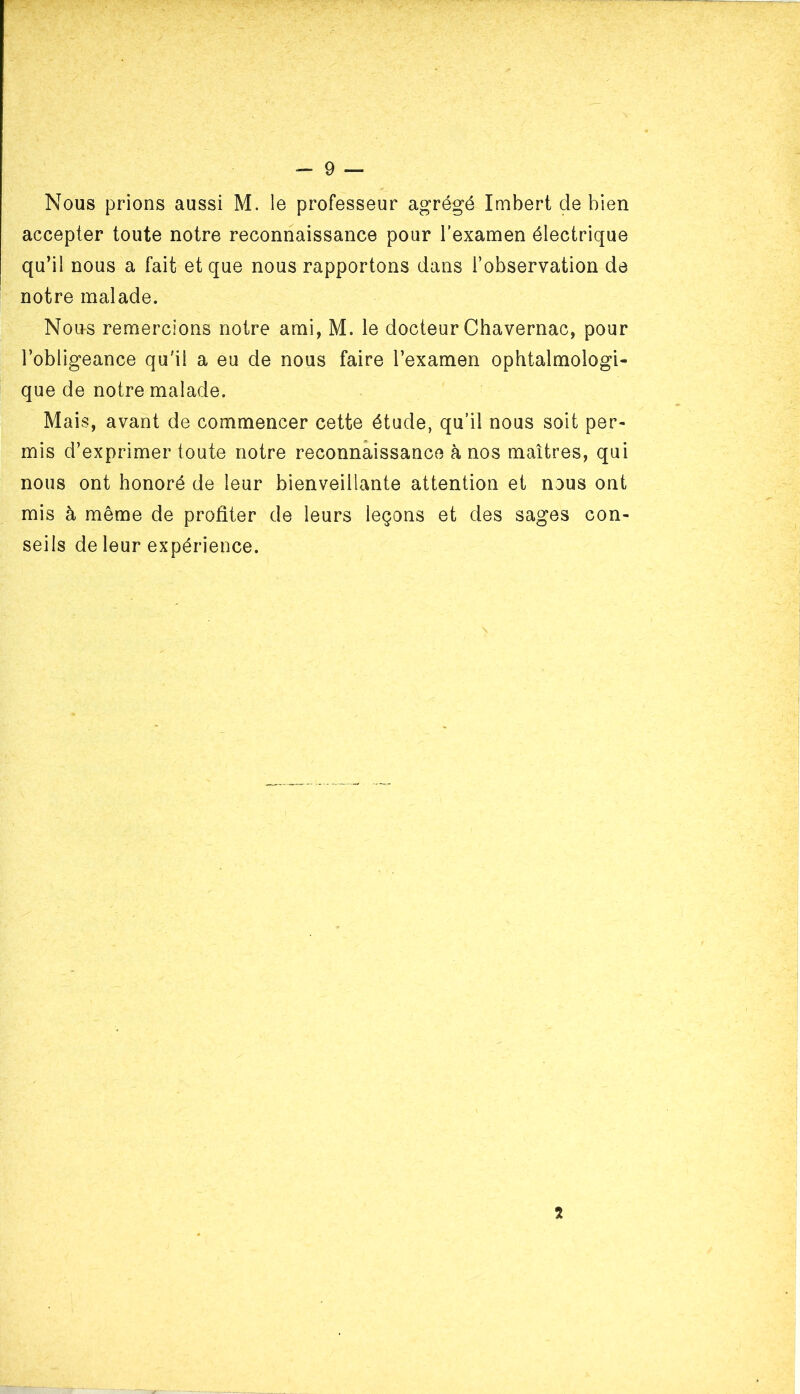 Nous prions aussi M. le professeur agrégé Imbert de bien accepter toute notre reconnaissance pour l'examen électrique qu’il nous a fait et que nous rapportons dans l’observation de notre malade. Nous remercions notre ami, M. le docteur Chavernac, pour l’obligeance qu'il a eu de nous faire l’examen ophtalmologi- que de notre malade. Mais, avant de commencer cette étude, qu’il nous soit per- mis d’exprimer toute notre reconnaissance à nos maîtres, qui nous ont honoré de leur bienveillante attention et nous ont mis à même de profiter de leurs leçons et des sages con- seils de leur expérience.