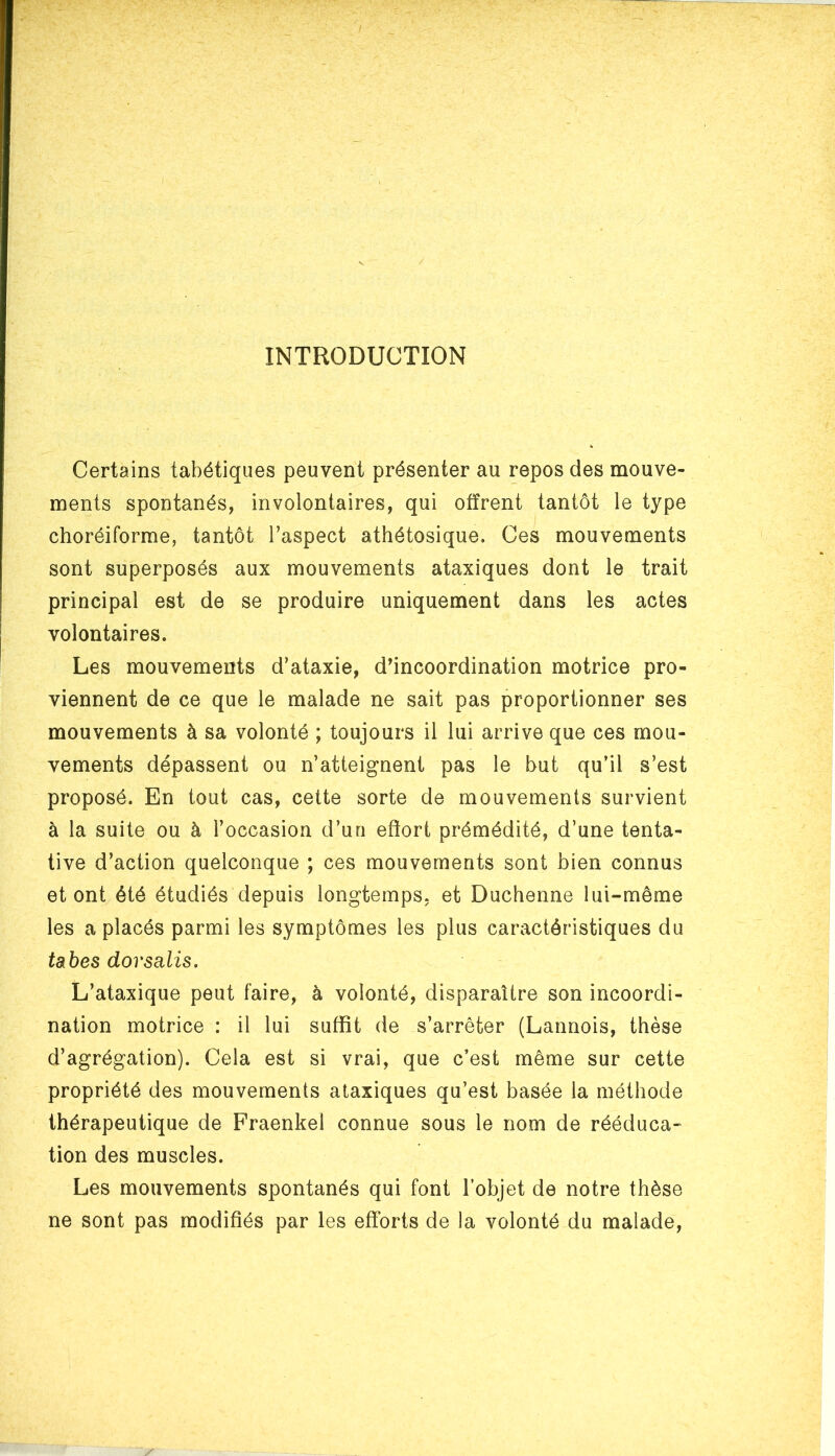 INTRODUCTION Certains tabétiques peuvent présenter au repos des mouve- ments spontanés, involontaires, qui offrent tantôt le type choréiforme, tantôt l’aspect athétosique. Ces mouvements sont superposés aux mouvements ataxiques dont le trait principal est de se produire uniquement dans les actes volontaires. Les mouvements d’ataxie, d’incoordination motrice pro- viennent de ce que le malade ne sait pas proportionner ses mouvements à sa volonté ; toujours il lui arrive que ces mou- vements dépassent ou n’atteignent pas le but qu’il s’est proposé. En tout cas, cette sorte de mouvements survient à la suite ou à l’occasion d’un effort prémédité, d’une tenta- tive d’action quelconque ; ces mouvements sont bien connus et ont été étudiés depuis longtemps, et Duchenne lui-même les a placés parmi les symptômes les plus caractéristiques du tabes dorsalis. L’ataxique peut faire, à volonté, disparaître son incoordi- nation motrice : il lui suffit de s’arrêter (Lannois, thèse d’agrégation). Cela est si vrai, que c’est même sur cette propriété des mouvements ataxiques qu’est basée la méthode thérapeutique de Fraenkel connue sous le nom de rééduca- tion des muscles. Les mouvements spontanés qui font l’objet de notre thèse ne sont pas modifiés par les efforts de la volonté du malade,