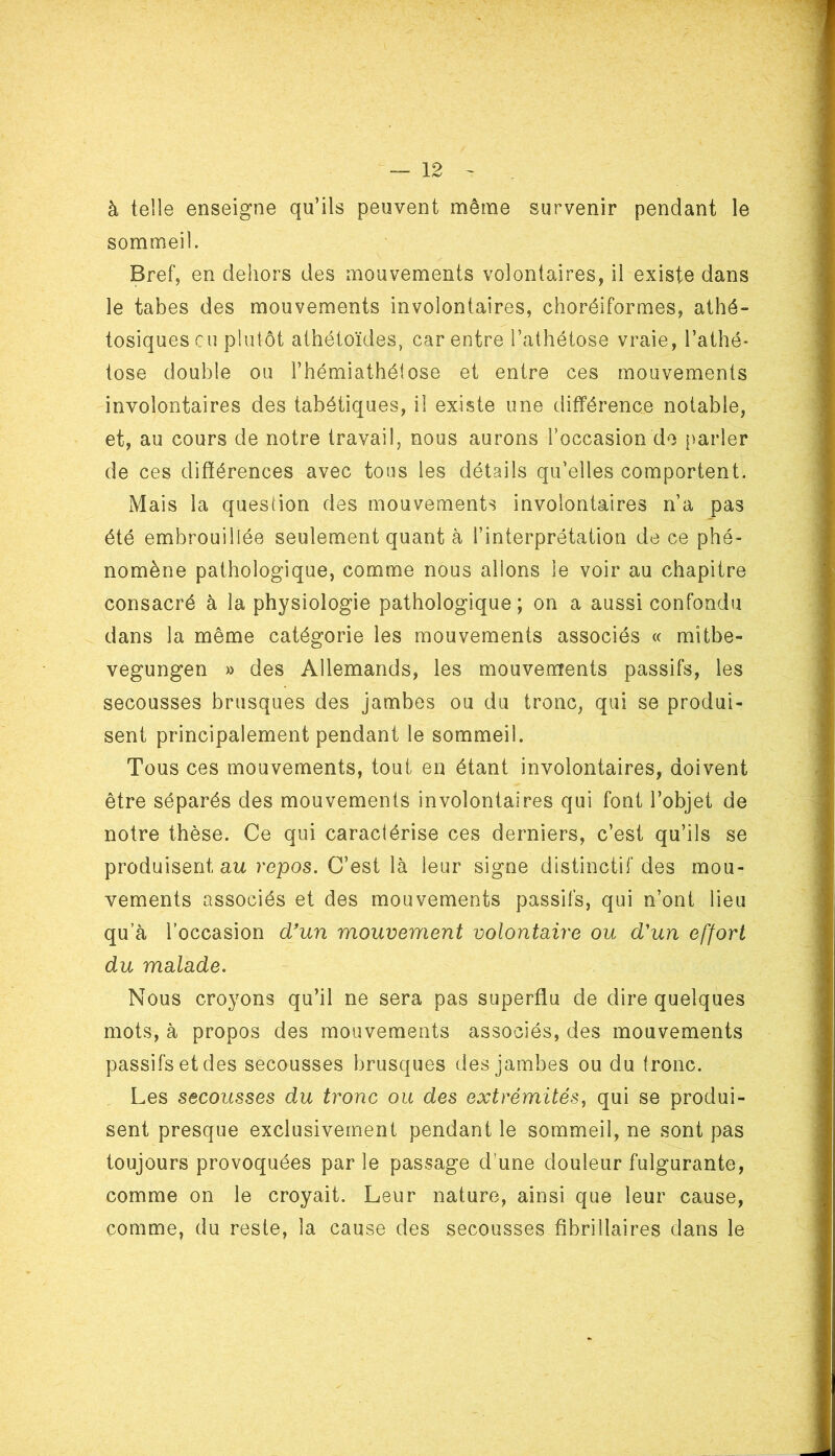 à telle enseigne qu’ils peuvent même survenir pendant le sommeil. Bref, en dehors des mouvements volontaires, il existe dans le tabes des mouvements involontaires, choréiformes, athé- tosiques eu plutôt athétoïdes, car entre l’athétose vraie, l’athé- tose double ou l’hémiathéiose et entre ces mouvements involontaires des tabétiques, il existe une différence notable, et, au cours de notre travail, nous aurons l’occasion de parler de ces différences avec tous les détails qu’elles comportent. Mais la question des mouvements involontaires n’a pas été embrouillée seulement quant à l’interprétation de ce phé- nomène pathologique, comme nous allons le voir au chapitre consacré à la physiologie pathologique; on a aussi confondu dans la même catégorie les mouvements associés « mitbe- vegungen » des Allemands, les mouvements passifs, les secousses brusques des jambes ou du tronc, qui se produi- sent principalement pendant le sommeil. Tous ces mouvements, tout en étant involontaires, doivent être séparés des mouvements involontaires qui font l’objet de notre thèse. Ce qui caractérise ces derniers, c’est qu’ils se produisent au repos. C’est là leur signe distinctif des mou- vements associés et des mouvements passifs, qui n’ont lieu qu’à l’occasion d'un mouvement volontaire ou d'un effort du malade. Nous croyons qu’il ne sera pas superflu de dire quelques mots, à propos des mouvements associés, des mouvements passifs et des secousses brusques des jambes ou du tronc. Les secousses du tronc ou des extrémités, qui se produi- sent presque exclusivement pendant le sommeil, ne sont pas toujours provoquées par le passage d’une douleur fulgurante, comme on le croyait. Leur nature, ainsi que leur cause, comme, du reste, la cause des secousses fîbri liai res dans le