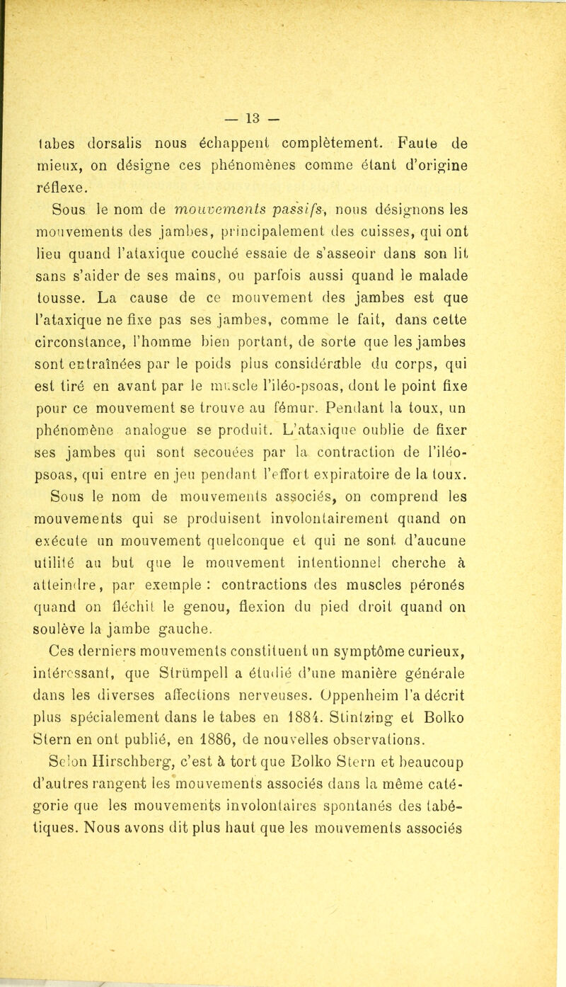 labes dorsalis nous échappent complètement. Faute de mieux, on désigne ces phénomènes comme étant d’origine réflexe. Sous le nom de mouvements passifs, nous désignons les mouvements des jambes, principalement des cuisses, qui ont lieu quand l’ataxique couché essaie de s’asseoir dans son lit sans s’aider de ses mains, ou parfois aussi quand le malade tousse. La cause de ce mouvement des jambes est que l’ataxique ne fixe pas ses jambes, comme le fait, dans cette circonstance, l’homme bien portant, de sorte que les jambes sont entraînées par le poids plus considérable du corps, qui est tiré en avant par le muscle l’iîéo-psoas, dont le point fixe pour ce mouvement se trouve au fémur. Pendant la toux, un phénomène analogue se produit. L’ataxique oublie de fixer ses jambes qui sont secouées par la contraction de l’iléo- psoas, qui entre enjeu pendant l’effort expiratoire de la toux. Sous le nom de mouvements associés, on comprend les mouvements qui se produisent involontairement quand on exécute un mouvement quelconque et qui ne sont d’aucune utilité au but que le mouvement intentionnel cherche à atteindre, par exemple: contractions des muscles péronés quand on fléchit le genou, flexion du pied droit quand on soulève la jambe gauche. Ces derniers mouvements constituent un symptôme curieux, intéressant, que Strümpeli a étudié d’une manière générale dans les diverses affections nerveuses. Oppenheim l’a décrit plus spécialement dans le tabes en 1884. Stintzing et Bolko Stern en ont publié, en 1886, de nouvelles observations. Selon Hirschberg, c’est à tort que Bolko Stern et beaucoup d’autres rangent les mouvements associés dans la même caté- gorie que les mouvements involontaires spontanés des tabé- tiques. Nous avons dit plus haut que les mouvements associés /
