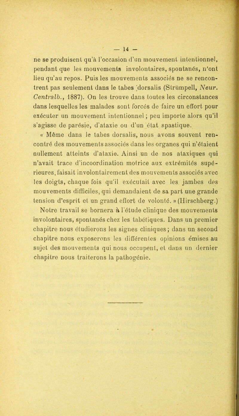 ne se produisent qu’à l’occasion d’un mouvement intentionnel, pendant que les mouvements involontaires, spontanés, n’ont lieu qu’au repos. Puis les mouvements associés ne se rencon- trent pas seulement dans le tabes 'dorsalis (Strümpell, Neur. Centralb., 1887). On les trouve dans toutes les circonstances dans lesquelles les malades sont forcés de faire un effort pour exécuter un mouvement intentionnel ; peu importe alors qu’il s’agisse de parésie, d’ataxie ou d’un état spastique. « Même dans le tabes dorsalis, nous avons souvent ren- contré des mouvements associés dans les organes qui n’étaient nullement atteints d’ataxie. Ainsi un de nos ataxiques qui n’avait trace d’incoordination motrice aux extrémités supé- rieures, faisait involontairement des mouvements associés avec les doigts, chaque fois qu'il exécutait avec les jambes des mouvements difficiles, qui demandaient de sa part une grande tension d’esprit et un grand effort de volonté. » (Hirschberg.) Notre travail se bornera à l’étude clinique des mouvements involontaires, spontanés chez les tabétiques. Dans un premier chapitre nous étudierons les signes cliniques; dans un second chapitre nous exposerons les différentes opinions émises au sujet des mouvements qui nous occupent, et dans un dernier chapitre nous traiterons la pathogénie. /