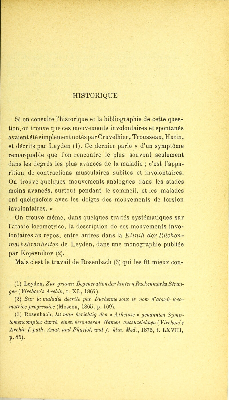 HISTORIQUE Si on consulte l’historique et la bibliographie de cette ques- tion, on trouve que ces mouvements involontaires et spontanés avaientété simplement notésparCruvelhier, Trousseau, Hutin, et décrits par Leyden (i). Ce dernier parle « d’un symptôme remarquable que l’on rencontre le plus souvent seulement dans les degrés les plus avancés de la maladie ; c’est l’appa- rition de contractions musculaires subites et involontaires. On trouve quelques mouvements analogues dans les stades moins avancés, surtout pendant le sommeil, et les malades ont quelquefois avec les doigts des mouvements de torsion involontaires. » On trouve même, dans quelques traités systématiques sur l’ataxie locomotrice, la description de ces mouvements invo- lontaires au repos, entre autres dans la Klinik der Rüchen- ma,ikskra,nheiten de Leyden, dans une monographie publiée par Kojevnikov (2). Mais c’est le travail de Rosenbach (3) qui les fit mieux con- (1) Leyden, Zur grauen Deg eneration der hintern Ruckenmarks S fran- ger (Virchow's Archiv, t. XL, 1867). (2) Sur la maladie décrite par Duchenne sous le nom d'ataxie loco- motrice progressive (Moscou, 1865, p. 169). (3) Rosenbach, Ist man berichtig den a Athetose » genannten Symp- tomencomplex durch einen besonderen Namen auszuzeicknen ( Virchow's Archiv f.path. Anat.und Physiol. und /. Min. Med1876, t. LXVIII, p. 85).